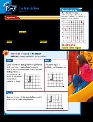 Aprende
Repaso rápido
La traslación
OBJETIVO: trasladar figuras 2D
Cada vez que cambiamos una cosa de lugar sin alterar su
forma podemos decir que la hemos trasladado de sitio, por
ejemplo cuando cambiamos de lugar los muebles de
nuestra casa.
En geometría la traslación se refiere a un movimiento de
la figura original a través de un plano de coordenadas,
generando una nueva figura del mismo tamaño y forma. Las
figuras pueden trasladarse en un plano de coordenadas con
sentido (derecha, izquierda, arriba, abajo) y magnitud (por
ejemplo 2 unidades hacia arriba y 5 unidades hacia
la derecha).
Actividad 1 Explora la traslación
Materiales  papel cuadriculado, pentominós, lápiz
Plano de coordenadas.
Indica en qué par ordenado se
encuentra cada letra. Guíate por los
ejemplos: A(1,5) y B (4,9)
LECC IÓN
Paso Paso
Paso 3
Calca el contorno de tu pentominó con forma
de L en el papel cuadriculado. Recuerda
marcar un punto en cualquiera de los vértices
de tu pentominó,
ya que desde ese
punto es de donde
comenzarás a
trasladar la figura.
Traslada la figura 5
unidades hacia tu derecha.
Cuando termines de trasladar la figura, vuelve
a dibujarla en esa nueva posición.
0	2	4	6	8	10
10
8
6
4
2
A
C
B F
E
D
GH
Vocabulario
traslación sentido magnitud
6-76-7
162 
 