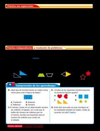1. 	 Una cancha de tenis tiene esquinas en las
coordenadas (2,5), (10,5), (2,11) y (10,11). Se
traslada 2 unidades hacia abajo. ¿Cuáles son
las nuevas coordenadas de la cancha de tenis?
Práctica con supervisión
3. 	 Traslada 4 unidades a la derecha el
cuadrilátero ABCD con vértices A (0, 2),
B (2, 6), C (5, 6), D (3, 2).
4. 	 Triángulo FGH con vértices F (5, 5), G (5, 9),
H (8, 5); trasládalo 3 unidades a la izquierda,
1 unidad hacia abajo.
5. 	 Un artista ha dibujado un triángulo sobre un lienzo en las coordenadas (2, 1), (4, 2), y
(6, 7). Si el artista desea mover el triángulo 4 unidades a la izquierda y 3 unidades hacia arriba,
¿va a encajar en el lienzo? Explica.
0 1 2 3 4 5 6 7 8 9
9
8
7
6
5
4
3
2
1
0 1 2 3 4 5 6 7 8 9
9
8
7
6
5
4
3
2
1
Práctica independiente y resolución de problemas
Indica si la figura sombreada es una traslación de la no sombreada.
Si tu respuesta es No, explica por qué .
6. 		 7. 		 8.		 9.
2. 	 Grafica la figura de la pregunta anterior y su
traslación.
Comprensión de los aprendizajes
10. ¿Qué tipo de transformación se realizó varias
veces para crear la figura de abajo?
A. Traslación	 B. Rotación
C. Reflexión	 D. Simetría
12 . ¿Cuáles de las siguientes transformaciones
no producen figuras iguales?
A. 				B.
C. 				D.
11. El viernes, Loreto vio un determinado número
de colibríes. El sábado, vio 5 más que el
doble del número de colibríes que vio
el viernes. Escribe una expresión para el
número de colibríes que Loreto vio
el sábado.
13. Anita dice que cada vez que una figura se
ha trasladado también ha rotado. ¿Estás de
acuerdo con ella? Explica.
Práctica adicional en la página 172, Grupo G Capítulo 6 163
 