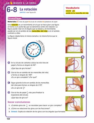 La rotación
OBJETIVO: rotar figuras 2D.
Materiales  2 tiras de papel  círculo de cartulina  sujetadores de papel
Una rotación es un movimiento en el que se hace girar una figura
en torno a un punto fijo que se denomina centro de rotación. La
figura puede rotar en el ángulo que se desee y el movimiento
puede ser en el sentido de las manecillas del reloj o en el sentido
contrario a ellas.
La figura rotada tiene el mismo tamaño y la misma forma que la
figura inicial.
	 En tu círculo de cartulina coloca las dos tiras de
papel y forma un ángulo de 90°.
	 ¿Qué tipo de giro hiciste?
	 Gira la tira en sentido de las manecillas del reloj
y forma un ángulo de 180°.
¿Es un giro completo? ¿Por qué?
	 Sigue girando la tira en sentido de las manecillas
del reloj para formar un ángulo de 270°.
	 ¿Es un giro de ​ 3
 
_ 4
 ​?
	 Gira la tira de papel ​ 1
 
_ 4
 ​más para finalizar la
trayectoria del círculo.
	 ¿Qué tipo de giro es?
Sacar conclusiones
	1.	 ¿Cuántos giros de se necesitan para hacer un giro completo?
	2.	 ¿Cómo se relacionan los giros con las fracciones?
	 3.	 Síntesis  Explica la relación de los giros con los ángulos que formaste.
Vocabulario
rotación giro
sentido de las manecillas del reloj
1
4
sen
tidohorario
sentid
o
antihorario
6-86-8
164 
 