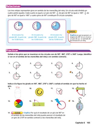 9.	
	13.	
	10.	
14.	
	11.		
	15.	
12.
16.
8
9
10
11 12
7 6 5
4
3
2
1
8
9
10
11 12
7 6 5
4
3
2
1
8
9
10
11 12
7 6 5
4
3
2
1
Señala si los giros que se muestran en los círculos son de 90°, 180°, 270° o 360°. Luego, identifica
si van en el sentido de las manecillas del reloj o en sentido contrario.
	 1.	 	 2.		 3.		 4.	
	 5.	 	 6.		 7.		 8.
Los tres relojes representan giros en sentido de las manecillas del reloj. Un círculo está dividido en
cuatro partes iguales. Cada cuarto es igual a un giro de 90°.
2
4
de giro de 90° es igual a 180°.
3
4
de
giro de 90° es igual a 180° y cuatro giros de 90° constituyen el círculo completo.
El minutero ha
girado 908. A partir de
las 12:00 horas.
El minutero ha
girado 1808. A partir de
las 12:00 horas.
Explica en qué se parecen un
ángulo de 270° en un círculo a
un giro de ​ 3
 _ 4
 ​y un período de
45 minutos en un reloj.
Indica si la figura ha girado en 90°, 180°, 270° o 360° y señala el sentido en que ha hecho el
giro.
	17.	 Explica Por qué el resultado de un giro de 90° en
el sentido de las manecillas del reloj puede parecer el resultado de
un giro de 270° en sentido contrario a las manecillas del reloj.
El minutero ha
girado 2708. A partir
de las 12:00 horas.
Capítulo 6 165
 