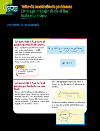 LECC IÓN
Aprende la estrategia
Cuando trabajas desde el final hasta el principio para resolver un problema,
empiezas con el resultado final y usas los datos del problema para trabajar
desde el final hasta el principio del mismo.
Trabajar desde el final hasta el
principio partiendo de un total.
Hay 16 pelícanos en el muelle. Vuelan
más pelícanos al muelle y hay 20
pelícanos. ¿Cuántos pelícanos más
volaron al muelle?
Cuando sumas para hallar un total,
puedes restar y trabajar desde el final
hasta el principio para resolverlo.
Trabajar desde el final hasta el
principio partiendo de una hora
final.
Ramón y Cristina llegaron a la biblioteca a
las 3:45 a.m. Toma 20 minutos caminar a la
biblioteca desde la casa de Cristina, y Ramón
llegó a la casa de Cristina 15 minutos antes
de que se fueran a la biblioteca. ¿A qué hora
llegó Ramón a casa de Cristina?
Estrategia: trabajar desde el final
hasta el principio
OBJETIVO:resolver problemas usando la estrategia trabajar desde el final hasta el principio.
Usa una representación para hallar la
hora a la que Ramón llegó a la casa de
Cristina.
Para hallar la hora a la que Ramón llegó
a la casa de Cristina, comienza desde
el final.
¿Cómo puedes comprobar
la respuesta al primer
problema?
6-96-9
166 
 