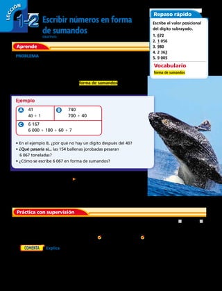 Aprende
Escribir números en forma
de sumandosOBJETIVO: escribir números en forma de sumandos.
LECC IÓN
Repaso rápido
Escribe el valor posicional
del dígito subrayado.
1. 672	
2. 1 056	
3. 980	
4. 2 362	
5. 9 005	PROBLEMA La ballena jorobada es el cetáceo más grande que visita las
costas chilenas. Su peso equivale al peso de 41 huemules o a 740 perros
chilenos (quiltros). Se han visto unas 154 ballenas jorobadas cerca de
nuestras costas con un peso total de 6 167 toneladas.
Puedes escribir estos números en forma de sumandos
para mostrar el valor de cada dígito.
Práctica con supervisión
1. Completa el número 1 598 en forma de descomposición con sumandos.
Escribe cada número en forma de sumandos.
Vocabulario
forma de sumandos
	41
	40 1 1
	 740
	 700 1 40
	 6 167
	 6 000 1 100 1 60 1 7
• En el ejemplo B, ¿por qué no hay un dígito después del 40?
• ¿Qué pasaría si... las 154 ballenas jorobadas pesaran
6 067 toneladas?
• ¿Cómo se escribe 6 067 en forma de sumandos?
Ejemplo
2. 4 278 3. 2 507 4. 3 890 5. 5 032
6. Explica cómo hallar el valor posicional de cada dígito
en el número 3 714.
La ballena jorobada es uno de los
rorcuales más grandes del mundo; los
adultos tienen una longitud de 12 a
16 m y un peso aproximado de
36 000 kg.
1 000 1  1 90 1 
1-21-2
LECC IÓN
8 
 