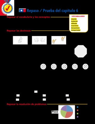 Repaso / Prueba del capítulo 6
Repasar el vocabulario y los conceptos
	 1.	 La __________ se produce cuando una figura gira sobre un punto fijo.
	 2.	 El ______________ es un instrumento para medir ángulos.
	 3.	 En la ______________ siempre debe existir un eje de simetría.
Repasar las destrezas
	 4.	 Escribe qué transformación se muestra en cada dibujo.
Vocabulario
rotación
traslación
reflexión
ecuaciones
inecuaciones
transportador
__________________ __________________ __________________
S
T
U
VW
X
Y
Z
	 5.	 El octógono regular muestra las posiciones seleccionadas en una
cerradura de combinación. El dial de la cerradura se gira 90° en sentido
horario y luego 45° en sentido antihorario. ¿Qué par de puntos puede describir los
puntos inicial y final en la esfera?
		A	T a U	 B	 S a V	 C	 W a V	 D	 Z a W
	 A	 Recogiendo cualquier cifra entre 2 y 4 y haciéndola girar 90° en sentido horario se traducirá en la
figura adyacente a su derecha.
	 B	 Eligiendo cualquier cifra entre 2 y 5 y reflejándola a través de su eje vertical de simetría resultará en la
figura adyacente a su izquierda.
	 C	 Recogiendo cualquier cifra entre 2 y 4 y girándola 90° en sentido contrario, resultará en la figura
adyacente a su derecha.
Compara. Escribe ,  o = en cada .
	7.	 10 + 4 9 + 9	 8.	 14 – 9 6 + 11	 9.	 7 + 2 16 – 7
	10.	 20 + 7 13 – 4	 11.	 8 + 13 17 + 4	 12.	 12 – 5 9 + 5
	6.	 ¿Qué afirmación describe mejor
el patrón de transformaciones
que se muestra en las figuras
siguientes?
Figura 1 Figura 5Figura 2 Figura 3 Figura 4
Repasar la resolución de problemas
	13.	 En la siguiente imagen se ve representada una
pizza que compartieron Camila, Ignacia, Benjamín
y Matías. ¿Quién comió el pedazo más grande y
quién el más pequeño? Utiliza transportador.
Camila
Ignacia
Matías
Benjamín
172 
 