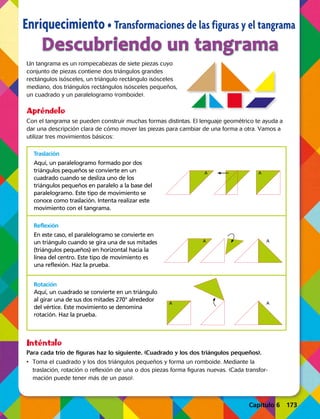 Capítulo 2 43
Enriquecimiento • Transformaciones de las figuras y el tangrama
Un tangrama es un rompecabezas de siete piezas cuyo
conjunto de piezas contiene dos triángulos grandes
rectángulos isósceles, un triángulo rectángulo isósceles
mediano, dos triángulos rectángulos isósceles pequeños,
un cuadrado y un paralelogramo (romboide).
Con el tangrama se pueden construir muchas formas distintas. El lenguaje geométrico te ayuda a
dar una descripción clara de cómo mover las piezas para cambiar de una forma a otra. Vamos a
utilizar tres movimientos básicos:
Descubriendo un tangrama
Apréndelo
Inténtalo
Para cada trío de figuras haz lo siguiente. (Cuadrado y los dos triángulos pequeños).
•	 Toma el cuadrado y los dos triángulos pequeños y forma un romboide. Mediante la
traslación, rotación o reflexión de una o dos piezas forma figuras nuevas. (Cada transfor-
mación puede tener más de un paso).
Traslación
Aquí, un paralelogramo formado por dos
triángulos pequeños se convierte en un
cuadrado cuando se desliza uno de los
triángulos pequeños en paralelo a la base del
paralelogramo. Este tipo de movimiento se
conoce como traslación. Intenta realizar este
movimiento con el tangrama.
Reflexión
En este caso, el paralelogramo se convierte en
un triángulo cuando se gira una de sus mitades
(triángulos pequeños) en horizontal hacia la
línea del centro. Este tipo de movimiento es
una reflexión. Haz la prueba.
Rotación
Aquí, un cuadrado se convierte en un triángulo
al girar una de sus dos mitades 270° alrededor
del vértice. Este movimiento se denomina
rotación. Haz la prueba.
A A
A
A A
A
Capítulo 6 173
 