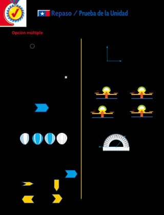 n n
nn
	7.	 ¿ Qué alternativa sirve para resolver n + 6 = 9?
Repaso / PruebadelaUnidad
	1.	 ¿Qué signo debe ir en el círculo para que el
enunciado sea verdadero?
	A	 + 	B 	•
	C	 –	D	 :
	2.	 ¿Qué número hace que esta expresión
numérica sea verdadera?
		 5 1 4 1 1 5 3 1 6 1 
	A	 8	B	 1
	C	 20	D	 2
	3.	 ¿Cuántos ejes de simetría tiene la figura?
	A	 0	B	 1
	C	 2	D	 3
	4.	 ¿Qué dibujo NO tiene un eje de simetría?
	 A	W	 C	Y
	 B	X	 D	Z
	6.	 ¿Cuánto mide el siguiente ángulo?(Utiliza
tu transportador)
8		 1 = 4 + 3
W X Y Z
S
T
R
A
C
	5.	 ¿Cuál de la siguientes figuras representa
una rotación de esta figura?
	 A		 B	
	 C		 D	
	8.	 ¿Cuál es la medida del ángulo que mide el
transportador en la siguiente imagen?
A	 100º 	 B	 120º
C	50º 	 D	 130º
S
T
R
	 A	180º 	 B	270º
	 C	90º 	 D	360º
	9.	 ¿Cuál de las siguientes expresiones representa
una ecuación?
	 A	 2 + 6 = 8 	 C	 2 + 6  8
	 B	 2 + m = 8	 D	 2 + m  8
B	
D	
Opción múltiple
174 
 