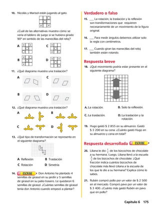 A.	La rotación. B.	Solo la reflexión.
C.	La traslación. D.	La traslación y la
rotación.
A
C
11.	 ¿Qué diagrama muestra una traslación?
	 A		 C	
	 B		 D	
	12.	 ¿Qué diagrama muestra una traslación?
	13.	 ¿Qué tipo de transformación se representa en
el siguiente diagrama?
	14.	 Don Antonio ha plantado 4
semillas de girasol en su jardín y 5 semillas
de girasol en su patio trasero. Le quedaron 6
semillas de girasol. ¿Cuántas semillas de girasol
tenía don Antonio cuando empezó a plantar?
	 A	 Reflexión	 B	 Traslación
	 C	 Rotación	 D	 Simetría
Respuesta desarrollada
Respuesta breve
	18.	 ¿Qué movimiento podría estar presente en el
siguiente diagrama?
	19.	 Hugo gastó $ 2 855 en su almuerzo. Gastó
$ 3 200 en su cena. ¿Cuánto gastó Hugo en
su almuerzo y cena en total?
	20.	 Liliana le dio de los bizcochos de chocolate
a su hermana. Luego, Liliana llevó a la escuela
de los bizcochos de chocolate. ¿Qué
fracción indica cuántos bizcochos de
chocolate más llevó Liliana a la escuela de
los que le dio a su hermana? Explica cómo lo
sabes.
	21.	 Rubén compró pollo por un valor de $ 2 500
en el mercado. Compró pavo por un valor de
$ 3 400. ¿Cuánto más gastó Rubén en pavo
que en pollo?
5
7
1
7
10.	 Nicolás y Marisol están jugando al gato.
		¿Cuál de las alternativas muestra cómo se
vería el tablero de juego si se hubiera girado
90º en sentido de las manecillas del reloj?
	 A		 C	
	 B		 D	
B	
D	
Verdadero o falso
15. ___ La rotación, la traslación y la reflexión
son transformaciones que requieren
necesariamente de un movimiento de la figura
original.
16. ___ Para medir ángulos debemos utilizar solo
la regla con centímetros.
17. ___ Cuando giran las manecillas del reloj
también están rotando.
Capítulo 6 175
 