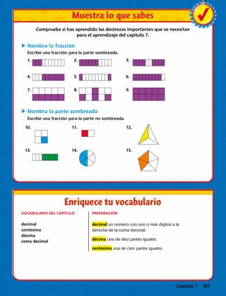 Comprueba si has aprendido las destrezas importantes que se necesitan
para el aprendizaje del capítulo 7.
C	Nombra la fracción
Escribe una fracción para la parte sombreada.
	1.		2.		3.
	4.		5.		6.
	7.		8.		9.
C	Nombra la parte sombreada
Escribe una fracción para la parte no sombreada.
	10.		11.		12.
	13.		14.		15.
VOCABULARIO DEL CAPÍTULO
decimal
centésima
décima
coma decimal
PREPARACIÓN
decimal un número con uno o más dígitos a la
derecha de la coma decimal.
décima una de diez partes iguales.
centésima una de cien partes iguales.
Capítulo 7 181
 