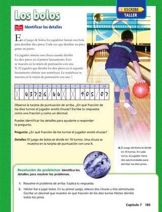 Los bolos
En el juego de bolos, los jugadores lanzan una bola
para derribar diez pinos. Cada vez que derribas un pino,
ganas un punto.
Un jugador obtiene una chuza cuando derriba
los diez pinos en el primer lanzamiento. Esto
se muestra en la tarjeta de puntuación con una
X. El jugador que derriba los diez pinos en el segundo
lanzamiento obtiene una semichuza. La semichuza se
muestra en la tarjeta de puntuación con una /.
	1.	 Resuelve el problema de arriba. Explica tu respuesta.
	2.	 Héctor fue a jugar bolos. En su primer juego, obtuvo dos chuzas y tres semichuzas.		
		 Escribe un decimal que muestre en qué fracción de los diez turnos Héctor derribó
		 todos los pinos.
Resolución de problemas  Identifica los
detalles para resolver los problemas.
1 2 3 4 5 6 7 8 9 10
4 3 7 2 6 4 4 9 0 5 0 7
Identificar los detalles
Observa la tarjeta de puntuación de arriba. ¿En qué fracción de
los diez turnos el jugador anotó chuzas? Escribe tu respuesta
como una fracción y como un decimal.
Puedes identificar los detalles para ayudarte a responder
la pregunta.
Pregunta: ¿En qué fracción de los turnos el jugador anotó chuzas?
Detalles:	El juego de bolos se divide en 10 turnos. Una chuza se
muestra en la tarjeta de puntuación con una X.
El juego de bolos se divide
en 10 turnos. En cada
turno, el jugador tiene
dos oportunidades para
derribar los diez pinos.
Capítulo 7 185
 