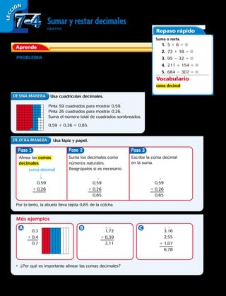 LECC IÓN
Sumar y restar decimales
OBJETIVO: sumar y restar cantidades decimales.
PROBLEMA La abuela de Víctor teje colchas. Estas colchas se
arman con 100 cuadrados de lana de ciertas medidas. Ella tejió 59
cuadrados la primera semana y 26 cuadrados la segunda semana.
¿Qué porcentaje del total de la colcha lleva tejida la abuela?
Suma. 0,59 + 0,26
Aprende
Repaso rápido
Suma o resta.
	1.  5 1 6 5 
	2.  73 1 18 5 
	3.  95 2 32 5 
	4.  211 1 154 5 
	5.  684 2 307 5 
Usa cuadrículas decimales.
Usa lápiz y papel.
Más ejemplos
Paso Paso
Pinta 59 cuadrados para mostrar 0,59.
Pinta 26 cuadrados para mostrar 0,26.
Suma el número total de cuadrados sombreados.
0,59 1 0,26 5 0,85
Alinea las comas
decimales.
Por lo tanto, la abuela lleva tejida 0,85 de la colcha.
•	 ¿Por qué es importante alinear las comas decimales?
coma decimal
Suma los decimales como
números naturales.
Reagrúpalos si es necesario.
1
1 1 1 1
1
Escribe la coma decimal
en la suma.
Paso 3
0,59
1 0,26
0,3
1 0,4
0,7
1,72
1 0,39
2,11
3,16
2,55
1 1,07
6,78
0,59
1 0,26
0,85
0,59
1 0,26
0,85
Vocabulario
coma decimal
7-47-4
190 
 