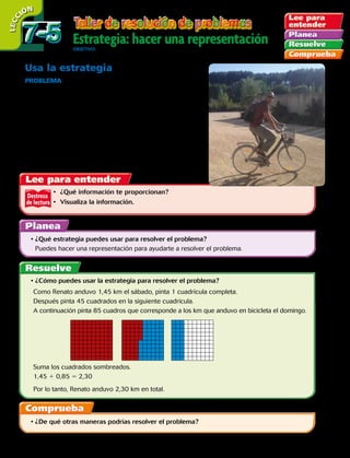 Destreza
de lectura
Usa la estrategia
ProblemA  El Cerro San Cristóbal está ubicado en Santiago,
la capital de Chile. Se encuentra a 800 metros sobre el nivel
del mar, siendo el segundo punto más alto de toda la ciudad. El
cerro se encuentra entre las comunas de Providencia y Recoleta.
El Cerro San Cristóbal es parte de un conjunto de montañas,
junto al cerro Chacarillas o Tupahue, Los Gemelos y La Pirámide,
que forman el parque Metropolitano de Santiago, el parque
urbano más grande de Chile y uno de los más grandes del
mundo, con aproximadamente 722 hectáreas de extensión.
( 1 hectárea = 10 000 metros cuadrados)
•	 ¿Qué información te proporcionan?
•	 Visualiza la información.
•	¿Qué estrategia puedes usar para resolver el problema?
	 Puedes hacer una representación para ayudarte a resolver el problema.
•	¿De qué otras maneras podrías resolver el problema?
•	¿Cómo puedes usar la estrategia para resolver el problema?
	Como Renato anduvo 1,45 km el sábado, pinta 1 cuadrícula completa.
	Después pinta 45 cuadrados en la siguiente cuadrícula.
	A continuación pinta 85 cuadros que corresponde a los km que anduvo en bicicleta el domingo.
	Suma los cuadrados sombreados.
	1,45 1 0,85 5 2,30
	Por lo tanto, Renato anduvo 2,30 km en total.
Estrategia: hacer una representaciónObjetivO: resolver problemas usando la estrategia hacer una representación del problema.
LECC IÓN
7-57-5
194 
 