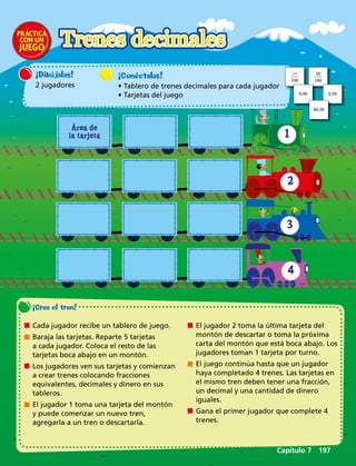 Área de
la tarjeta 1
2
3
4
¡Crea el tren! 
	Cada jugador recibe un tablero de juego.
	Baraja las tarjetas. Reparte 5 tarjetas
a cada jugador. Coloca el resto de las
tarjetas boca abajo en un montón.
	Los jugadores ven sus tarjetas y comienzan
a crear trenes colocando fracciones
equivalentes, decimales y dinero en sus
tableros.
	El jugador 1 toma una tarjeta del montón
y puede comenzar un nuevo tren,
agregarla a un tren o descartarla.
	El jugador 2 toma la última tarjeta del
montón de descartar o toma la próxima
carta del montón que está boca abajo. Los
jugadores toman 1 tarjeta por turno.
	El juego continúa hasta que un jugador
haya completado 4 trenes. Las tarjetas en
el mismo tren deben tener una fracción,
un decimal y una cantidad de dinero
iguales.
	Gana el primer jugador que complete 4
trenes.
¡Dibújalas!
2 jugadores
Trenes decimales
¡Conéctalas!
• Tablero de trenes decimales para cada jugador
• Tarjetas del juego
10
100
50
100
0,90 0,50
$0,20
Capítulo 7  197
 