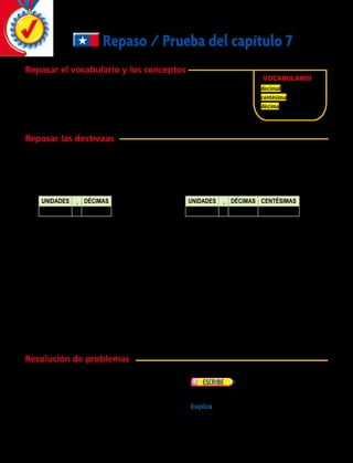 Repaso / Prueba del capítulo 7
Repasar el vocabulario y los conceptos
Elige el mejor término del recuadro.
	 1. 	Un número con uno o más dígitos a la derecha de la coma
decimal se llama ______________.
	 2. 	Una ______________ es una de cien partes iguales.
Repasar las destrezas
Escribe cada fracción como un decimal.
	 3.		 4.		 5.	 	 6.		 7.	
Escribe cada decimal como una fracción.
	 8.		 9.	
Escribe cada ejercicio en palabras.
	10.	 3,16  	11.	 1,22  	12.	 6,5	 13.	 9,93	14.	 2,7
Escribe cada decimal como una fracción.
	15.	 0,65  	16.	 0,20  	17.	 0,84	 18.	 0,05	19.	 0,32
Suma o resta los decimales.
	20.	 	 21.		 22.		 23.	
Vocabulario
decimal
centésima
décima
Resuelve.
	24.	 Si Ricardo compró en la feria 1,5 kg de
manzanas, 0,8 kg de cerezas, 2,3 kg de
naranjas y 1,5 kg de plátanos, ¿cuántos
kilogramos de fruta compró en total?
	25.	 En la competencia de salto
largo, el primer salto de Hugo fue de 2,97
metros. Su segundo salto fue de 3,86 metros.
Explica cómo usar una cuadrícula para hallar
cuánto más largo fue el segundo salto de
Hugo que el primero.
Unidades , Décimas
0 , 9
Unidades , Décimas Centésimas
0 , 3 1
4
10
7
10
61
100
28
100
95
100
0,5
1 0,3
1,79
1 3,44
0,22
2 0,15
7,60
2 6,23
Resolución de problemas
198 
 