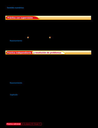 Práctica con supervisión
Práctica independiente y resolución de problemas
Cuenta el dinero. Escribe las cantidades con
el signo peso ($).
Cuenta el dinero. Escribe las cantidades
con el signo peso ($).
Di cómo obtener las cantidades de dinero con
la menor cantidad de billetes y monedas en cada ejercicio.
Di cómo obtener las cantidades de dinero solo con billetes de
$ 10 000 y $ 1 000 y con monedas de $ 100 , $ 10, $ 1 en cada ejercicio.
	 3.	 $ 4 650	 4.	 $ 17 480	 5.	 $ 1 999 	 6.	 $ 28 325
	10.	 $ 3 250	 11.	 $ 26 723	 12.	 $ 8 198	 13.	 $ 14 560
	1.	Dos billetes de $ 10 000, 4 monedas de $ 10. 	2.	Un billete de $ 5 000, 3 monedas de $ 500,
8 monedas de $ 10 y 1 moneda de $ 1.
	8.	Cuatro billetes de $1 000.
	9.	Un billete de $ 5 000, dos de $ 1 000, 1 moneda
de $ 500, 2 de $ 50 y 3 monedas de $ 10.
	7.	Razonamiento Edmundo tiene un billete de $ 10 000, uno de $ 5 000, 4 de $ 1 000,
3 monedas de $ 500 y 2 de $ 10. Sonia tiene tres billetes de $ 5 000, tres de $ 1 000 y
8 monedas de $ 500. ¿Quién tiene más dinero?
	14.	Razonamiento ¿Cómo podrías obtener exactamente $ 41 150 con tres billetes y 2 monedas?
	15.	La señora Josefina tiene $ 930 en su monedero.Tiene 9 monedas en total. Tiene una moneda más
de $ 100 que de $ 50. ¿Qué monedas tiene?
	16.	¿De cuántas maneras diferentes puedes obtener $ 255 usando solo monedas de $ 5 y $ 10?
Explícalo.
17. Rafael y Gabriel están juntando dinero para comprar un video juego. Tienen ahorrado $ 7 545 en
monedas. Escribe los distintos grupos de monedas que podrían tener para esa cantidad de dinero.
18. Isabel fue a la feria. Llevaba $ 10 000, compró fruta y llegó a su casa con $ 760. Expresa el dinero
que le quedó a Isabel con la menor cantidad de monedas posibles.
Sentido numérico
El señor Valdebenito tiene $ 1 590 en una bandeja sobre su escritorio. Tiene
dos monedas de $ 500 más que monedas de $ 50. ¿Qué monedas tiene?
Práctica adicional en la página 30, Grupo C Capítulo 1 11
 
