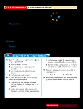 Comprensión de los aprendizajes
Práctica independiente y resolución de problemas
12.	 Cuando realizamos un experimento ¿Qué es
lo que registramos?
		A	Los resultados posibles
		B	 Los resultados de cada uno de los 		
	sucesos
		C	 Los resultados que esperamos que 		
	ocurran
		D	 No hacemos ningún registro
13 .	 ¿Cuáles de los siguientes enunciados se
refiere a un experimento?
		A	Juan durante una semana compra a 	
			 diario un helado de frutilla porque es su 	
			 favorito.
		B	 Matías saca a pasear todos los miércoles 	
			 a su perro y anota el tiempo que se demora.
		C	 Anita lanza un dado 15 veces y registra 	
			 cuantas veces salió cada número del dado.
		D	 Camila registra cuanto demora su hermano 	
	 	 	 en correr una vuelta a manzana de su casa.
14.	 Resuelve las ecuaciones para encontrar el
valor de m + n
23 – m = 16 	 n + 12 = 36
15.	 Formula un experimento que podrías realizar
y escribe los resultados posibles para él.
	8.	 Escribe una lista de los resultados posible
al lanzar la flecha de la ruleta.
	9.	 Razonamiento. Juan realiza el siguiente experimento, durante 1 semana escoge al azar  
un dulce del frasco del negocio de la esquina de su casa. En el frasco hay dulces de
manzana, naranja, plátano y piña. ¿Cuál es la mejor manera de registrar los resultados de
Juan? Realiza una tabla de registro para su experimento.
	10.	 En un experimento se sacan al azar 20 chocolates de una caja que tiene 100 chocolates.
En la caja hay chocolates blancos, chocolates negros y chocolates rellenos. Registra los
resultados del experimento en una tabla, los resultados fueron estos:
Resultados: Negro, blanco, negro, negro, relleno, relleno, relleno, negro, blanco, relleno,
negro, negro, relleno, blanco, relleno, negro, negro, relleno, negro, negro.
11. Comenta. En el experimento anterior ¿Qué tipo de chocolates crees que hay más en la
caja? ¿Por qué crees eso?
Práctica adicional en la página 234, Grupo E214 
 