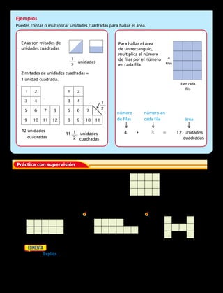 Práctica con supervisión
Cuenta o multiplica para hallar el área de cada figura.
Escribe la respuesta en unidades cuadradas.
2.		 3.		 4.	
	5.	  Dibuja en papel cuadriculado un cuadrado que tenga una longitud de lado de 4
unidades. Explica dos maneras de hallar el área del cuadrado.
Estas son mitades de
unidades cuadradas
Para hallar el área
de un rectángulo,
multiplica el número
de filas por el número
en cada fila.
2 mitades de unidades cuadradas =
1 unidad cuadrada.
unidades
4
filas
3 en cada
fila
12 unidades
	 cuadradas
número
de filas
número en
cada fila área
11 1
2
unidades
	 cuadradas
Ejemplos
Puedes contar o multiplicar unidades cuadradas para hallar el área.
1
2
1
2
1 2
3 4
5 6 7 8
9 10 11 12
1 2
3 4
5 6 7
8 9 10 11
4	 	 •	 3	 5	 12 unidades
					 cuadradas
	1.	 ¿Cuántas fichas cuadradas se usaron para
hacer esta figura? ¿Cuál es el área?
→
→
→
→
Capítulo 8 217
 