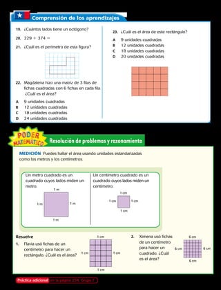 Comprensión de los aprendizajes
19.	 ¿Cuántos lados tiene un octógono?
20.	229 1 374 5
21.	 ¿Cuál es el perímetro de esta figura?
22.	 Magdalena hizo una matriz de 3 filas de
fichas cuadradas con 6 fichas en cada fila.
¿Cuál es el área?
A	 9 unidades cuadradas
B	 12 unidades cuadradas
C	 18 unidades cuadradas
D	 24 unidades cuadradas
23.	 ¿Cuál es el área de este rectángulo?
A	 9 unidades cuadradas
B	 12 unidades cuadradas
C	 18 unidades cuadradas
D	 20 unidades cuadradas
MEDICIÓN  Puedes hallar el área usando unidades estandarizadas
como los metros y los centímetros.
Resuelve
1.	 Flavia usó fichas de un
centímetro para hacer un
rectángulo. ¿Cuál es el área?
Un metro cuadrado es un
cuadrado cuyos lados miden un
metro.
Un centímetro cuadrado es un
cuadrado cuyos lados miden un
centímetro.
1 m
1 m
1 m
1 m
1 cm
1 cm
1 cm1 cm
2.	 Ximena usó fichas
de un centímetro
para hacer un
cuadrado. ¿Cuál
es el área?
6 cm
6 cm
6 cm
6 cm
1 cm
1 cm 1 cm
1 cm
Práctica adicional en la página 234, Grupo F Capítulo 8 219
 
