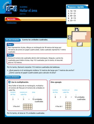 ÁLGEBRA
Hallar el área
OBJETIVO: medir y hallar el área contando y multiplicando.
PROBLEMA  Damaris está poniendo baldosas en su cocina.
El piso es un rectángulo de 14 metros de ancho y 8 metros de largo.
¿Cuántos metros cuadrados de baldosas necesita Damaris?
Para hallar cuántos metros cuadrados de baldosas necesita Damaris, halla el
área del piso. Hay diferentes maneras de calcular el área de un rectángulo.
  Usa la multiplicación. Otro ejemplo
Cuenta las unidades cuadradas.
Por lo tanto, Damaris necesita 112 metros cuadrados de baldosas.
• ¿Qué pasaría si el rectángulo midiera 12 metros de largo por 7 metros de ancho?
¿Cómo usarías el papel cuadriculado para calcular el área?
Por lo tanto, el área es 15 unidades cuadradas.
Para hallar el área de un rectángulo, multiplica
el número de filas por el número de unidades en
cada fila.
	 número	 número en	 área
	 de filas	 cada fila	
	 ↓	 ↓	 ↓
	3	 • 	5	5	 15 unidades
						cuadradas
	 número	 número en	 área
	 de filas	 cada fila	
	 ↓	 ↓	 ↓
	4	 • 	3	5	 12 unidades
						cuadradas
3 filas de 5 4 filas de 3
LECC IÓN
Aprende
Repaso rápido
1.  16 • 10
2.  12 • 21
3.  44 • 23
4.  8 • 13
5.  23 • 11
Paso
Paso
Para representar el piso, dibuja un rectángulo de 18 metros de largo por
14 metros de ancho en papel cuadriculado. Cada cuadrado representa 1 metro
cuadrado.
Estima el número de cuadrados dentro del rectángulo. Después, cuenta los
cuadrados para hallar el área. Hay 112 cuadrados, por lo tanto, el área del
piso es 112 metros.
8-68-6
220 
 