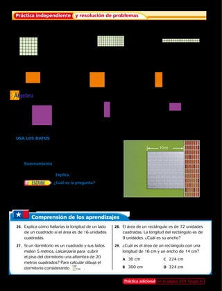 Álgebra
20 m
10 m
15 m
4 m
Cuenta para calcular el área.
	14.		 15.		 16.	
Usa una regla en centímetros para medir cada figura.
Calcula el perímetro y el área.
	17.		 18.		 19.	
Encuentra la longitud desconocida.
	20.		 21.		 22.	
6 km
6 km 13 m
13 m
5 m 5 m
20 cm
2 cm
20 cm
2 cm
Área 5 121 cm2
	Área 5 24 cm2
	Área 5 80 cm2
?
11 cm
?
8 cm
?
16 cm
USA LOS DATOS  Para los ejercicios 23 al 25,
usa el diagrama.
	23.	 El área de ladrillos grises es un cuadrado. ¿Cuantos
metros cuadrados de ladrillos grises necesita Marco? 
	24.	 Razonamiento  El área alrededor del patio es
pasto. ¿Cuántos metros cuadrados de pasto
necesita Marco? Explica.
	25.	 ¿Cuál es la pregunta? Marco
comparó el número de metros cuadrados de
ladrillos grises con el número de metros cuadrados
de ladrillos rojos que se necesitan para el patio. La
respuesta es ladrillos rojos.
Práctica independiente y resolución de problemas
Comprensión de los aprendizajes
	26.	 Explica cómo hallarías la longitud de un lado
de un cuadrado si el área es de 16 unidades
cuadradas.
	27.	 Si un dormitorio es un cuadrado y sus lados
miden 5 metros, ¿alcanzaría para  cubrir
el piso del dormitorio una alfombra de 20
metros cuadrados? Para calcular dibuja el
dormitorio considerando .
	28.	 El área de un rectángulo es de 72 unidades
cuadradas. La longitud del rectángulo es de
9 unidades. ¿Cuál es su ancho?
	29.	 ¿Cuál es el área de un rectángulo con una
longitud de 16 cm y un ancho de 14 cm?
		A	 30 cm	 C	 224 cm
		B	 300 cm	 D	 324 cm
Práctica adicional en la página 234, Grupo G
1 m
1 m
222 
 