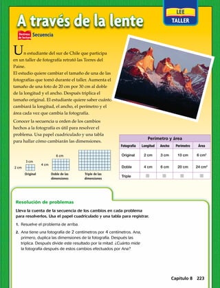 Perímetro y área
Fotografía Longitud Ancho Perímetro Área
Original 2 cm 3 cm 10 cm 6 cm2
Doble 4 cm 6 cm 20 cm 24 cm2
Triple j j j j 
Destreza
de lectura
	Secuencia
1.  Resuelve el problema de arriba.
2. Ana tiene una fotografía de 2 centímetros por 4 centímetros. Ana,
primero, duplica las dimensiones de la fotografía. Después las
triplica. Después divide este resultado por la mitad. ¿Cuánto mide
la fotografía después de estos cambios efectuados por Ana?
Resolución de problemas 
Lleva la cuenta de la secuencia de los cambios en cada problema
para resolverlos. Usa el papel cuadriculado y una tabla para registrar.
A través de la lente
Un estudiante del sur de Chile que participa
en un taller de fotografía retrató las Torres del
Paine.
El estudio quiere cambiar el tamaño de una de las
fotografías que tomó durante el taller. Aumenta el
tamaño de una foto de 20 cm por 30 cm al doble
de la longitud y el ancho. Después triplica el
tamaño original. El estudiante quiere saber cuánto
cambiará la longitud, el ancho, el perímetro y el
área cada vez que cambia la fotografía.
Conocer la secuencia u orden de los cambios
hechos a la fotografía es útil para resolver el
problema. Usa papel cuadriculado y una tabla
para hallar cómo cambiarán las dimensiones.
Original Doble de las
dimensiones
Triple de las
dimensiones
4 cm
6 cm
2 cm
3 cm
Capítulo 8 223
 