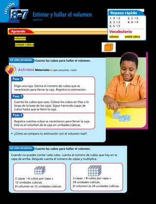LECC IÓN
Estimar y hallar el volumen
OBJETIVO: estimar y hallar el volumen.
Aprende
Repaso rápido
1.  4 • 3
3.  3 • 2
5.  5 • 5
2.  2 • 5
4.  6 • 4
El volumen es la cantidad de espacio que ocupa una figura 3D.
La unidad cúbica se usa para medir volumen. Una unidad cúbica
es un cubo con lados que miden 1 unidad.
1 unidad cúbica
Cuenta los cubos para hallar el volumen.
Actividad Materiales ■ cajas pequeñas, cubos
Paso
Elige una caja. Estima el número de cubos que se
necesitarán para llenar la caja. Registra tu estimación.
Cuenta los cubos que uses. Coloca los cubos en filas a lo
largo de la base de las cajas. Sigue haciendo capas de
cubos hasta que se llene la caja.
Registra cuántos cubos se necesitaron para llenar la caja.
Este es el volumen de la caja en unidades cúbicas.
Paso
Paso 3
• ¿Cómo se compara tu estimación con el volumen real?
Cuenta los cubos para hallar el volumen.
Cuando no puedes contar cada cubo, cuenta el número de cubos que hay en la
capa de arriba. Después cuenta el número de capas y multiplica.
2 capas • 6 cubos por capa =
12 unidades cúbicas.
El volumen es 12 unidades cúbicas.
3 capas • 8 cubos por capa =
24 unidades cúbicas.
El volumen es 24 unidades cúbicas.
Vocabulario
volumen 	 unidad cúbica
8-78-7
224 
 