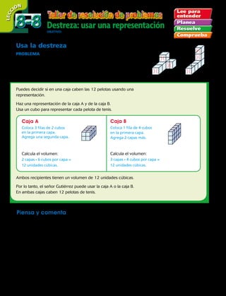 Usa la destreza
PROBLEMA  El señor Gutiérrez compró 12 pelotas de tenis. Las
pelotas vienen en cajas con forma de cubo. Él quiere poner todas las
pelotas en una caja grande. ¿Qué caja puede usar el señor Gutiérrez
para que quepan las 12 pelotas de tenis?
Puedes decidir si en una caja caben las 12 pelotas usando una
representación.
Haz una representación de la caja A y de la caja B.
Usa un cubo para representar cada pelota de tenis.
Ambos recipientes tienen un volumen de 12 unidades cúbicas.
Por lo tanto, el señor Gutiérrez puede usar la caja A o la caja B.
En ambas cajas caben 12 pelotas de tenis.
Piensa y comenta
Usa una representación para resolver.
	a. Luisa llenó una caja con bloques. Había 2 capas. Cada capa tenía 3 hileras de 4 bloques.
¿Cuál es el volumen de la caja?
	b. Ricardo tiene dos cajas. La caja roja tiene 4 capas. Cada capa contiene 3 filas de 3 cubos.
La caja azul tiene 5 capas. Cada capa contiene 2 filas de 4 cubos. ¿En qué caja caben
más cubos?
	b. Una caja tiene un volumen de 24 unidades cúbicas. Hay 3 filas con 2 cubos en cada fila.
¿Cuántas capas tiene la caja?
Destreza: usar una representaciónObjetivO: resolver problemas usando la destreza hacer una representación.
LECC IÓN
Caja A Caja B
Coloca 3 filas de 2 cubos
en la primera capa.
Agrega una segunda capa.
Coloca 1 fila de 4 cubos
en la primera capa.
Agrega 2 capas más.
Calcula el volumen:
2 capas · 6 cubos por capa =
12 unidades cúbicas.
Calcula el volumen:
3 capas · 4 cubos por capa =
12 unidades cúbicas.
	 Caja A	 Caja B
8-88-8
226 
 