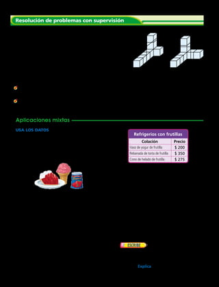 Resuelve.
	1.	 La señora Soto colecciona tazas de té. Las guarda en cajas
con forma de cubo. Quiere guardar sus tazas en una caja más
grande. Hay 2 cajas de diferentes tamaños que puede usar.
¿En qué caja caben 36 tazas de té?
Haz una representación de cada caja.
Usa un cubo para representar cada taza de té.
Cuenta o multiplica los cubos para hallar el volumen de las
cajas. Resuelve el problema.
	2.	¿Qué pasaría si en la caja A cupieran 4 capas de tazas de té?
¿Cuál sería el volumen de la caja A en unidades cúbicas?
	3.	Una caja de cartón está llena con 20 tazas en cajas cúbicas. La caja
de cartón tiene 2 capas. ¿Cuántas tazas hay en cada capa?
USA LOS DATOS  Para los ejercicios 5 al 6, usa
la tabla.
	4.	 La señora Virginia compró una caja llena de
vasos de yogur de frutilla. La caja tiene 2
capas. Cada capa tiene 3 hileras de 4 vasos.
¿Cuántos vasos de yogur hay en la caja?
Resolución de problemas con supervisión
Aplicaciones mixtas
	5.	 Roberto tiene $ 1 000. Compró 2 rebanadas
de tarta de frutilla y 1 cono de helado de
frutilla. ¿Cuánto dinero le sobró?
	6.	 Tomás compró un cono de helado y un vaso
de yogur. No usó monedas de $ 500.
¿Qué monedas pudo haber usado?
	7.	 Camila está lavando el auto de su papá. ¿Es
la temperatura aproximadamente 25 ºC o
aproximadamente 75 ºC?
	8.	 Silvana trazó el contorno de la base de un
figura 3D. Dibujó un círculo. ¿Qué trazó: una
pirámide cuadrada, un cono o un cubo?
	9.	 Sonia puede correr 1 km en 8 minutos.
A esa velocidad, ¿cuánto tardará
aproximadamente en correr una carrera de
3 km?
	10.	  La caja de Alejandro tiene
2 capas con 2 filas de 3 bloques. La caja
de Trinidad tiene 3 capas con 2 filas de
2 bloques. ¿Quién tiene la caja con más
bloques? Explica.
Colación Precio
Vaso de yogur de frutilla $ 200
Rebanada de torta de frutilla $ 350
Cono de helado de frutilla $ 275
Refrigerios con frutillas
	 Caja A	 Caja B
Capítulo 8 227
 
