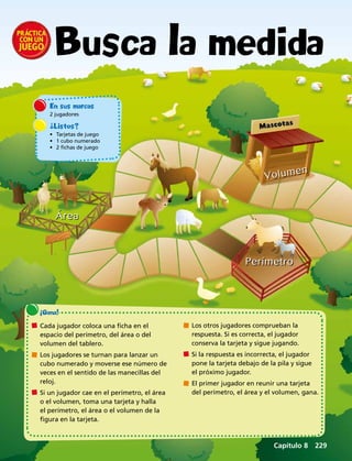 Área
Perímetro
Volumen
En sus marcas
2 jugadores
¿Listos?
•	 Tarjetas de juego
•	 1 cubo numerado
•	 2 fichas de juego
¡Gana!
	 Cada jugador coloca una ficha en el
espacio del perímetro, del área o del
volumen del tablero.
	 Los jugadores se turnan para lanzar un
cubo numerado y moverse ese número de
veces en el sentido de las manecillas del
reloj.
	 Si un jugador cae en el perímetro, el área
o el volumen, toma una tarjeta y halla
el perímetro, el área o el volumen de la
figura en la tarjeta.
	 Los otros jugadores comprueban la
respuesta. Si es correcta, el jugador
conserva la tarjeta y sigue jugando.
	 Si la respuesta es incorrecta, el jugador
pone la tarjeta debajo de la pila y sigue
el próximo jugador.
	 El primer jugador en reunir una tarjeta
del perímetro, el área y el volumen, gana.
Busca la medida
Capítulo 8  229
 