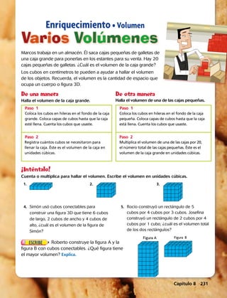 Capítulo 8  231
Varios Volúmenes
Enriquecimiento • Volumen
Marcos trabaja en un almacén. Él saca cajas pequeñas de galletas de
una caja grande para ponerlas en los estantes para su venta. Hay 20
cajas pequeñas de galletas. ¿Cuál es el volumen de la caja grande?
Los cubos en centímetros te pueden a ayudar a hallar el volumen
de los objetos. Recuerda, el volumen es la cantidad de espacio que
ocupa un cuerpo o figura 3D.
¡Inténtalo!
Cuenta o multiplica para hallar el volumen. Escribe el volumen en unidades cúbicas.
1.	2.	3.
	 4.	 Simón usó cubos conectables para
construir una figura 3D que tiene 6 cubos
de largo, 2 cubos de ancho y 4 cubos de
alto, ¿cuál es el volumen de la figura de
Simón?
	5.	 Rocío construyó un rectángulo de 5
cubos por 4 cubos por 3 cubos. Josefina
construyó un rectángulo de 2 cubos por 4
cubos por 1 cubo, ¿cuál es el volumen total
de los dos rectángulos?
Roberto construye la figura A y la
figura B con cubos conectables. ¿Qué figura tiene
el mayor volumen? Explica.
Figura A Figura B
	
Coloca los cubos en hileras en el fondo de la caja
grande. Coloca capas de cubos hasta que la caja
esté llena. Cuenta los cubos que usaste.
	
Registra cuántos cubos se necesitaron para
llenar la caja. Éste es el volumen de la caja en
unidades cúbicas.
Halla el volumen de la caja grande.
	
Coloca los cubos en hileras en el fondo de la caja
pequeña. Coloca capas de cubos hasta que la caja
está llena. Cuenta los cubos que usaste.
	
Multiplica el volumen de una de las cajas por 20,
el número total de las cajas pequeñas. Éste es el
volumen de la caja grande en unidades cúbicas.
Halla el volumen de una de las cajas pequeñas.
Paso 1	
Paso 2	
Paso 1	
Paso 2	
De una manera De otra manera
 