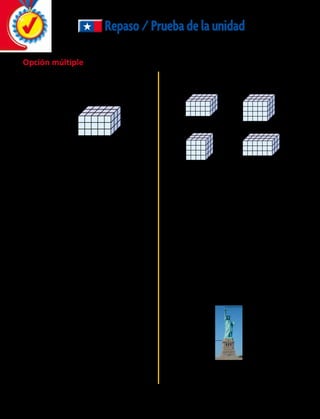 2.	 María arrendó una piscina con forma de
un rectángulo. Usa las medidas de abajo e
indica cuál es el área de la piscina de María.
	A	 30 metros cuadrados
	B	 60 metros cuadrados
	C	 120 metros cuadrados
	D	 200 metros cuadrados
	6.	 La Estatua de la Libertad se encuentra en un
alto pedestal en la Isla de la Libertad en el
puerto de Nueva York.
¿Cuánto mide la estatua sin el pedestal?
	 A	 46,6 m	 B	46,05 m
	 C	 56,94 m	 D	139,04 m
Repaso/Pruebadelaunidad
Opción múltiple
	1.	 Al hermano pequeño de Cristina le gusta
jugar con bloques. Construyó con cubos la
figura de abajo. ¿Cuál es el volumen de
la figura?
	A	4 unidades cúbicas
	B	 8 unidades cúbicas
	C	45 unidades cúbicas	
	D	14 unidades cúbicas
	4.	 Cada uno de los prismas rectangulares
siguientes está hecho de cubos de 1 cm.
¿Qué paralelepípedo tiene un volumen de 48
centímetros cúbicos?
	 A		 B	
	 C		 D	
	5.	 El siguiente diagrama representa el contorno
de un área de juegos.
10 metros
20 metros
10 metros
8 metros
3 metros
?
7 metros
	3.	 ¿Cuál de las siguientes alternativas es la
mejor estimación de la superficie del piso de
una sala de clases?
	 A	 5 metros cuadrados
	 B	 50 metros cuadrados
	 C	 500 metros cuadrados
	 D	 5 000 metros cuadrados
	 	 ¿Cuál es el valor de la longitud que falta?
46,94 metros
92,99 metros
	 A	 2 m 	 B	 4 m
	 C	 6 m 	 D	 7 m
232 
 