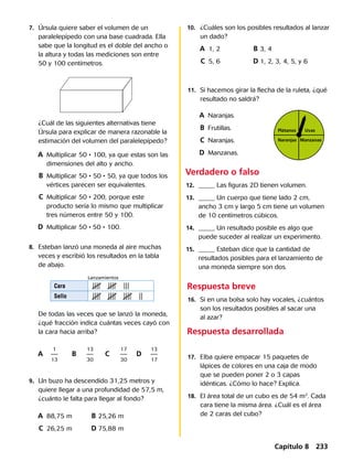 11.	 Si hacemos girar la flecha de la ruleta, ¿qué
resultado no saldrá?
	9.	 Un buzo ha descendido 31,25 metros y
quiere llegar a una profundidad de 57,5 m,
¿cuánto le falta para llegar al fondo?
	 A	 88,75 m	 B	25,26 m
	 C	 26,25 m	 D	75,88 m
	8.	 Esteban lanzó una moneda al aire muchas
veces y escribió los resultados en la tabla
de abajo.
	 De todas las veces que se lanzó la moneda,
¿qué fracción indica cuántas veces cayó con
la cara hacia arriba?
	 A	 	 B	 	 C	 	 D	
Respuesta breve
	16.	 Si en una bolsa solo hay vocales, ¿cuántos
son los resultados posibles al sacar una
al azar?
Respuesta desarrollada
Cara
Sello
Lanzamientos
Uvas
ManzanasNaranjas
Plátanos
	7.	 Úrsula quiere saber el volumen de un
paralelepípedo con una base cuadrada. Ella
sabe que la longitud es el doble del ancho o
la altura y todas las mediciones son entre
50 y 100 centímetros.
¿Cuál de las siguientes alternativas tiene
Úrsula para explicar de manera razonable la
estimación del volumen del paralelepípedo?
	 A	 Multiplicar 50 • 100, ya que estas son las 	
		 dimensiones del alto y ancho.
	 B	 Multiplicar 50 • 50 • 50, ya que todos los 	
		 vértices parecen ser equivalentes.
	 C	 Multiplicar 50 • 200, porque este 	
		 producto sería lo mismo que multiplicar 	
		 tres números entre 50 y 100.
	 D	 Multiplicar 50 • 50 • 100.
1
13
13
30
17
30
13
17
10.	 ¿Cuáles son los posibles resultados al lanzar
un dado?
	 A	 1, 2	 B	3, 4
	 C	 5, 6	 D	1, 2, 3, 4, 5, y 6
	 A	 Naranjas.
	 B	 Frutillas.
	 C	 Naranjas.
	 D	 Manzanas.
	17.	 Elba quiere empacar 15 paquetes de
lápices de colores en una caja de modo
que se pueden poner 2 o 3 capas
idénticas. ¿Cómo lo hace? Explica.
	18.	 El área total de un cubo es de 54 m2
. Cada
cara tiene la misma área. ¿Cuál es el área
de 2 caras del cubo?
Verdadero o falso
	12.	 _____ Las figuras 2D tienen volumen.
	13.	 _____ Un cuerpo que tiene lado 2 cm,
ancho 3 cm y largo 5 cm tiene un volumen
de 10 centímetros cúbicos.
	14.	 _____ Un resultado posible es algo que
puede suceder al realizar un experimento.
	15.	 _____ Esteban dice que la cantidad de
resultados posibles para el lanzamiento de
una moneda siempre son dos.
Capítulo 8 233
 