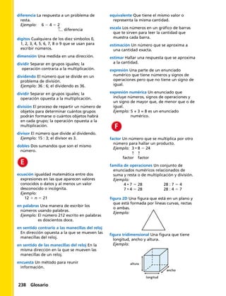 diferencia La respuesta a un problema de
resta.
Ejemplo: 6 2 4 5 2
		 diferencia
dígitos Cualquiera de los diez símbolos 0,
1, 2, 3, 4, 5, 6, 7, 8 o 9 que se usan para
escribir números.
dimensión Una medida en una dirección.
dividir Separar en grupos iguales; la
operación contraria a la multiplicación.
dividendo El número que se divide en un
problema de división.
Ejemplo: 36 : 6; el dividendo es 36.
dividir Separar en grupos iguales; la
operación opuesta a la multiplicación.
división El proceso de repartir un número de
objetos para determinar cuántos grupos
podrán formarse o cuántos objetos habrá
en cada grupo; la operación opuesta a la
multiplicación.
divisor El número que divide al dividendo.
Ejemplo: 15 : 3; el divisor es 3.
dobles Dos sumandos que son el mismo
número.
ecuación igualdad matemática entre dos
expresiones en las que aparecen valores
conocidos o datos y al menos un valor
desconocido o incógnita.
Ejemplo:
 12 1 n 5 21
en palabras Una manera de escribir los
números usando palabras.
Ejemplo: El número 212 escrito en palabras
es doscientos doce.
en sentido contrario a las manecillas del reloj
En dirección opuesta a la que se mueven las
manecillas del reloj.
en sentido de las manecillas del reloj En la
misma dirección en la que se mueven las
manecillas de un reloj.
encuesta Un método para reunir
información.
equivalente Que tiene el mismo valor o
representa la misma cantidad.
escala Los números en un gráfico de barras
que te sirven para leer la cantidad que
muestra cada barra.
estimación Un número que se aproxima a
una cantidad exacta.
estimar Hallar una respuesta que se aproxima
a la cantidad.
expresión Una parte de un enunciado
numérico que tiene números y signos de
operaciones pero que no tiene un signo de
igual.
expresión numérica Un enunciado que
incluye números, signos de operaciones y
un signo de mayor que, de menor que o de
igual.
Ejemplo: 5 + 3 = 8 es un enunciado
numérico.
factor Un número que se multiplica por otro
número para hallar un producto.
Ejemplo: 3 • 8 5 24
	 ↑	 ↑
	 	factor	 factor
familia de operaciones Un conjunto de
enunciados numéricos relacionados de
suma y resta o de multiplicación y división.
Ejemplo:
	4 • 7 5 28	 28 : 7 5 4
	7 • 4 5 28 	 28 : 4 5 7
figura 2D Una figura que está en un plano y
que está formada por líneas curvas, rectas
o ambas.
Ejemplo:
figura tridimensional Una figura que tiene
longitud, ancho y altura.
Ejemplo:
longitud
altura
ancho
238 Glosario
 