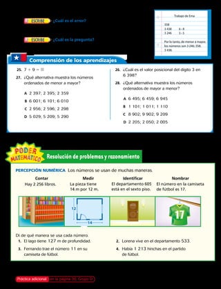 Práctica adicional en la página 30, Grupo D
Trabajo de Ema
358
3 438 6 ‹ 8
3 ‹ 53 246
Por lo tanto, de menor a mayor,
los números son 3 246; 358;
3 438.
14
12
	23.	 ¿Cuál es el error?  Ema ordenó tres números de
menor a mayor. Puedes ver su trabajo a la derecha. Describe su error
y escribe los números en el orden correcto.
	24.	 ¿Cuál es la pregunta?  Al ordenar los números:
3 251, 3 512 y 3 393, la repuesta es 3 393.
Percepción Numérica  Los números se usan de muchas maneras.
Hay 2 256 libros. La pieza tiene
14 m por 12 m.
El departamento 605
está en el sexto piso.
Di de qué manera se usa cada número.
	1.	El lago tiene 127 m de profundidad.
	3.	Fernando trae el número 11 en su
camiseta de fútbol.
	2.	 Lorena vive en el departamento 533.
	4.	Había 1 213 hinchas en el partido
de fútbol.
El número en la camiseta
de fútbol es 17.
	
Comprensión de los aprendizajes
	25.	 7 1 9 5 
	27.	 ¿Qué alternativa muestra los números
ordenados de menor a mayor? 
		A	 2 397; 2 395; 2 359
		B	 6 001; 6 101; 6 010
		C	 2 956; 2 596; 2 298
		D	 5 029; 5 209; 5 290
	26.	 ¿Cuál es el valor posicional del dígito 3 en
6 398?
	28.	 ¿Qué alternativa muestra los números
ordenados de mayor a menor? 
		A	 6 495; 6 459; 6 945
	 B		 1 101; 1 011; 1 110
	 C		 8 902; 9 902; 9 209
		D	 2 205; 2 050; 2 005
Contar Medir Identificar Nombrar
Capítulo 1 15
 