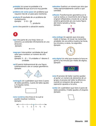 probable Un suceso es probable si la
posibilidad de que ocurra es muy grande.
problema de varios pasos Un problema que
requiere más de un paso para resolverse.
producto El resultado de un problema de
multiplicación.
Ejemplo: 3 • 8 5 24
		 producto
punto Una posición o ubicación exacta.
rayo Una parte de una línea; tiene un
extremo y se extiende infinitamente en una
dirección.
Ejemplo:
	
reagrupar Intercambiar cantidades de igual
valor para nombrar un número de otra
manera.
Ejemplo: 5 1 8 5 13 unidades o 1 decena 3
unidades
recta numérica Una línea en la cual se
pueden localizar números.
Ejemplo:
-3 -2 -1 0 +1 +2 +3
1
2
redondear Sustituir un número por otro que
indica aproximadamente cuánto o qué
cantidad.
reflexión Transformación geométrica en la
cual se realiza un movimiento de la figura
original reflejándola a través de un eje de
simetría generando así una nueva figura
del mismo tamaño y forma.
Ejemplo:
red El patrón bidimensional de una figura
tridimensional o de un cuerpo geométrico.
Ejemplo:
rectángulo Un cuadrilátero que tiene 2 pares
de lados paralelos, 2 pares de lados iguales
y 4 ángulos rectos.
Ejemplo:
resta El proceso de hallar cúantos quedan
al quitar un número de elementos de un
grupo; el proceso de hallar la diferencia
cuando se comparan dos grupos. La
operación opuesta a la suma.
rombo Un cuadrilátero que tiene 2 pares de
lados paralelos, 4 lados iguales y 4 ángulos.
Ejemplo:
reloj digital Un reloj que muestra la hora en
punto y los minutos por medio de dígitos.
Ejemplo:
6:00
8
9
10
11 12
7 6 5
4
3
2
1
reloj análogo Un aparato que sirve para
medir el tiempo. Al mover las manecillas
alrededor de una esfera muestra las horas,
los minutos y a veces, los segundos.
Ejemplo:
Glosario 243
 
