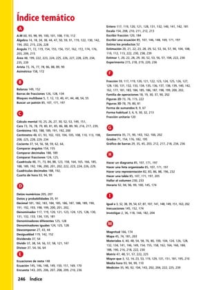 Índice temático
A.M 60, 93, 98, 99, 100, 101, 108, 110, 112
Álgebra 14, 18, 34, 38, 44, 47, 50, 59, 91, 119, 122, 130, 142,
194, 202, 215, 226, 228
Ángulo 71, 72, 119, 154, 155, 156, 157, 162, 172, 174, 176,
203, 209, 215
Área 48, 199, 222, 223, 224, 225, 226, 227, 228, 229, 234,
235, 239
Arista 73, 76, 77, 78, 86, 88, 89, 90
Asimétrico 158, 172
Balanza 149, 152
Barras de fracciones 126, 128, 134
Bloques multibase 5, 7, 12, 13, 40, 41, 44, 48, 54, 55
Buscar un patrón 85, 107, 171, 197
Cálculo mental 10, 25, 26, 27, 30, 52, 53, 149, 151,
Cara 73, 76, 78, 79, 80, 81, 85, 86, 88, 89, 90, 216, 217, 239,
Centésima 183, 188, 189, 191, 192, 200
Centímetro 48, 61, 93, 102, 103, 104, 105, 108, 110, 113, 198,
208, 225, 228, 229, 234
Cociente 37, 54, 56, 58, 59, 62, 64,
Comparar ángulos 154, 155
Comparar decimales 188, 189
Comparar fracciones 124, 125,
Cuadrícula 48, 71, 73, 84, 88, 123, 158, 164, 165, 166, 185,
188, 189, 192, 196, 200, 201, 202, 222, 223, 224, 226, 229,
Cuadrículas decimales 188, 192,
Cuarto de hora 93, 94, 99
Datos numéricos 205, 207
Datos y probabilidades 35, 91
Decimal 181, 182, 183, 184, 185, 186, 187, 188, 189, 190,
191, 192, 193, 198, 199, 200, 201, 202,
Denominador 117, 119, 120, 121, 123, 124, 125, 128, 130,
131, 132, 133, 134, 135, 181
Denominadores diferentes 125, 128
Denominadores iguales 124, 125, 128
Descomponer 27, 43, 44
Desigualdad 119, 142, 152
Dividendo 37, 54
Dividir 37, 38, 54, 56, 57, 58, 121, 147
Divisor 37, 54, 56, 64
Ecuaciones de resta 148
Ecuación 145, 146, 148, 149, 150, 151, 169, 170
Encuesta 143, 205, 206, 207, 208, 209, 210, 236
Entero 117, 119, 120, 121, 128, 131, 132, 140, 141, 142, 181
Escala 154, 208, 210, 211, 212, 213
Escribir fracción 120, 184
Escribir una ecuación 85, 107, 146, 148, 169, 171, 197
Estima los productos 52
Estimación 20, 21, 22, 23, 28, 29, 52, 53, 56, 57, 90, 104, 108,
110, 112, 113, 222, 230, 238, 239
Estimar 1, 20, 22, 28, 29, 30, 52, 53, 56, 57, 104, 222, 230
Experimento 215, 218, 219, 220, 236
Fracción 59, 117, 119, 120, 121, 122, 123, 124, 125, 126, 127,
128, 130, 131, 132, 133, 134, 135, 136, 137, 138, 139, 140, 142,
162, 177, 181, 183, 184, 185, 186, 187, 198, 199, 200, 202,
Familia de operaciones 18, 19, 30, 37, 90, 202
Figuras 2D 73, 76, 115, 222
Figuras 3D 78, 79, 80, 81
Forma de sumandos 8, 9, 67
Forma habitual 3, 6, 9, 30, 32, 213
Fracción unitaria 120
Geometría 35, 71, 90, 143, 162, 166, 202
Grados 71, 154, 176, 182, 195
Gráfico de barras 29, 35, 45, 203, 212, 217, 218, 234, 236
Hacer un diagrama 85, 107, 171, 197
Hacer una lista organizada 85, 107, 171, 197
Hacer una representación 82, 83, 86, 88, 196, 232
Hacer una tabla 85, 107, 171, 197, 205
Hallar el volumen 230, 233
Horario 92, 94, 96, 99, 100, 145, 174
Igual a 3, 32, 38, 39, 54, 67, 87, 107, 141, 148, 149, 151, 163, 202
Inecuaciones 145, 152, 174
Investigar 2, 36, 118, 144, 182, 204
Magnitud 166, 174
Mapa 45, 74, 181, 203
Materiales 4, 40, 48, 54, 58, 76, 80, 100, 104, 124, 126, 128,
132, 134, 141, 146, 149, 154, 155, 158, 162, 164, 166, 184,
188, 190, 216, 218, 222, 230
Matriz 47, 48, 51, 57, 222, 225
Mayor que 3, 12, 14, 23, 53, 119, 129, 131, 151, 181, 195, 210
Media hora 93, 94, 99, 110
Medición 35, 90, 92, 104, 143, 202, 204, 222, 225, 239
246 Índice
 