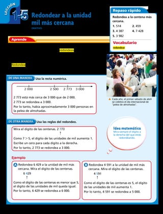 Redondear a la unidad
mil más cercana
ObjetivO: usar la recta numérica y las reglas del redondeo para redondear
números a la unidad de mil más cercana.
Había 2 773 personas en la pelea de almohadas más grande del
mundo, que tuvo lugar en 2004. Si redondeas este número a la
unidad de mil más cercana, ¿cuántas personas había en la pelea
de almohadas?
Redondea 2 773 a la unidad de mil más cercana.
Usa la recta numérica.
2 773 está más cerca de 3 000 que de 2 000.
2 773 se redondea a 3 000.
Por lo tanto, había aproximadamente 3 000 personas en
la pelea de almohadas.
Aprende
Repaso rápido
Redondea a la centena más
cercana.
1. 514		 2. 459
3. 4 387	4. 7 428
5. 3 982
Cada año, el primer sábado de abril
se celebra el día internacional de
“pelea de almohadas”.
2 000 2 500 2 773 3 000
Idea matemática
Mira siempre el dígito a
la derecha del que estás
redondeando.
Ejemplo
Usa las reglas del redondeo.
Mira el dígito de las centenas. 2 773
Como 7  5, el dígito de las unidades de mil aumenta 1.
Escribe un cero para cada dígito a la derecha.
Por lo tanto, 2 773 se redondea a 3 000.
Redondea 6 429 a la unidad de mil más
cercana. Mira el dígito de las centenas.
	6 429
Como el dígito de las centenas es menor que 5,
el dígito de las unidades de mil queda igual.
Por lo tanto, 6 429 se redondea a 6 000.
Redondea 4 591 a la unidad de mil más
cercana. Mira el dígito de las centenas.
	4 591
Como el dígito de las centenas es 5, el dígito
de las unidades de mil aumenta 1.
Por lo tanto, 4 591 se redondea a 5 000.
Vocabulario
redondear
→
→
→
1-51-5
LECC IÓN
16 
 