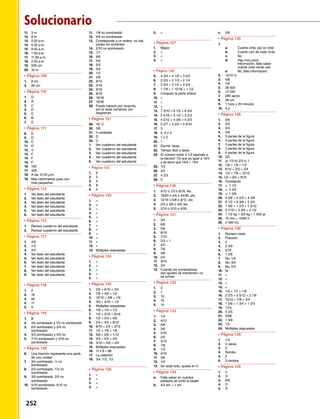 11.	 3 m
12.	 8 m
13.	 2:25 p.m.
14.	 5:30 p.m.
15.	 9:40 a.m.
16.	 1:50 p.m.
17.	 11:50 a.m.
18.	 2:45 p.m.
19.	 500 cm
20.	34 m
•	Página 109	 	
1.	 8 cm
2.	 26 cm
•	Página 110	 	
1.	D
2.	A
3.	 C
4.	D
5.	 C
6.	B
7.	 D
•	Página 111	 	
8.	 D
9.	D
10.	C
11.	D
12.	 V
13.	F
14.	 F
15.	F
16.	 150
17.	405
18.	 A las 10:45 p.m.
19.	 Más centímetros pues son
	 más pequeños
•	Página 112	 	
1.	 Ver texto del estudiante
2.	 Ver texto del estudiante
3.	 Ver texto del estudiante
4.	 Ver texto del estudiante
5.	 Ver texto del estudiante
6.	 Ver texto del estudiante
•	Página 113	 	
1.	 Revisar cuaderno del estudiante
2.	 Revisar cuaderno del estudiante
•	Página 117	 	
1.	 4/9
2.	 1/3
3.	 2/4
4.	 Ver texto del estudiante
5.	 Ver texto del estudiante
6.	 Ver texto del estudiante
7.	 Ver texto del estudiante
8.	 Ver texto del estudiante
9.	 Ver texto del estudiante
•	Página 118	 	
1.	2
2.	16
3.	20
4.	11
5.	9
•	Página 119	 	
1.	B
2.	 4/5 sombreado y 1/5 no sombreado
3.	 2/4 sombreado y 2/4 no
sombreado
4.	 3/3 sombreado y 0/3 no
5.	 7/10 sombreado y 3/10 no
sombreado
•	Página 120	 	
6.	 Una fracción representa una parte 		
	 de una unidad
7.	 3/4 sombreado, ¼ no
	sombreado
8.	 2/3 sombreado, 1/3 no
	sombreado
9.	 3/5 sombreado, 2/5 no
	sombreado
10.	 5/10 sombreado, 5/10 no
	sombreado
11.	 1/8 no sombreado
12.	 4/9 no sombreado
13.	 Corresponde a un entero, no hay
	 partes sin sombrear
14.	 2/10 no sombreado
15.	 1/7
16.	6/6
17.	3/4
18.	2/3
19.	3/4
20.	1/2
21.	3/8
22.	9/12
23.	4/16
24.	 9/18
25.	8/18
26.	 18/18
27.	 10/30
28.	 Puedo hacerlo por conjunto,
	 por la recta numérica, por
	diagramas
•	Página 121	 	
29.	 18° C
30.	5/6
31.	 4 unidades
32.	 D
33.	 C
1.	 Ver cuaderno del estudiante
2.	 Ver cuaderno del estudiante
3.	 Ver cuaderno del estudiante
4.	 Ver cuaderno del estudiante
5.	 Ver cuaderno del estudiante
•	 Página 122	 	
1.	 8
2.	3
3.	4
4.	 8
5.	4
•	Página 123	 	
1.	 
2.	 
3.	 
4.	
5.	 
6.	 
7.	 
8.	
9.	
10.	
11.	=
12.	
13.	 Múltiples respuestas
•	Página 124	 	
1.	 
2.	
3.	
4.	 
5.	=
•	Página 125	 	
1.	 2/5  6/10  3/4
2.	 7/8  4/6  1/2
3.	 12/12  3/8  1/6
4.	 3/5  4/10  1/3
5.	 Múltiples respuestas
6.	 1/8  1/4  1/3
7.	 1/5  3/10  8/16
8.	 1/2  2/3  5/6
9.	 2/4  3/5  8/12
10.	 8/10  2/4  3/12
11.	 1/2  1/6  1/8
12.	 9/9  2/6  1/12
13.	 2/3  2/4  2/5
14.	 3/10  5/8  3/4
15.	 Múltiples respuestas
16.	 11 • 8 = 88
17.	 La natación
18.	 3/4, 1/2, 1/3
•	Página 126	 	
1.	
2.	=
3.	 
4.	
5.	 
•	Página 127	 	
1.	 Mayor
2.	 
3.	
4.	 
•	 Página 128	 	
5.	 4 3/4  4 1/6  3 2/3
6.	 2 2/5  2 1/3  2 1/4
7.	 3 3/4  3 1/2  3 2/5
8.	 1 7/9  1 12/18  1 1/2
9.	 Comparo la parte entera
10.	
11.	
12.	
13.	 7 3/10  8 1/2  8 3/4
14.	 2 4/16  3 1/2  3 2/3
15.	 4 2/12  4 2/6  4 2/3
16.	 5 2/7  5 2/5  5 6/10
17.	 3
18.	 2, 3 o 4
19.	 1 o 2
20.	 1
21.	 Dormir, tarea
22.	 Tiempo libre y tarea
24.	 El número mixto 3 1/2 equivale a
	 la fracción 7/2 que es igual a 14/4
	 y se tiene que 14/4  13/4
25.	 1/3
26.	4/5
27.	 4 2/3
28.	 C
•	Página 130	 	
1.	 4/12 o 1/3 o 6/18, etc.
2.	 16/20 o 4/5 o 24/30, etc.
3.	 12/16 o 6/8 o 9/12, etc.
4.	 2/4 o 3/6 o 4/8, etc.
5.	 2/10 o 3/15 o 4/20.
•	Página 131	 	
1.	3/4
2.	 6/8
3.	5/6
4.	 8/10
5.	7/12
6.	 3/3 = 1
7.	 4/5
8.	7/8
9.	4/6
10.	2/4
11.	 9/10
12.	3/4
13.	 Cuando los numeradores
	 son iguales se mantienen, no
	 se suman
•	Página 132	 	
1.	 4
2.	 7
3.	 13
4.	 15
5.	 14
•	Página 133	 	
1.	 1/4
2.	 4/12
3.	 5/8
4.	 3/6
5.	 5/10
6.	2/5
7.	2/12
8.	 1/8
9.	1/3
10.	4/10
11.	3/6
12.	 1/4
13.	 Se resta todo, queda en 0
•	Página 134	 	
a.	 Falta saber en cuántos
	 pedazos se cortó el pastel
b.	 4/4 km = 1 km
c.	 5/8
•	Página 135	 	
1.	
	 a.	 Cuánta cinta usó en total
	 b.	 Cuánto usó de cada cinta
	 c.	 No
	 d.	 Hay muy poca 		
		 información, falta saber 		
		 cuánta cinta verde usó.
	 e.	 No, falta información.
2.	 12/10 m
3.	 5/8
4.	 1/6
5.	 26 500
6.	 13 250
7.	 280 aprox.
8.	 28 cm
9.	 1 hora y 20 minutos
10.	 4 p
•	Página 136	 	
1.	 2/6
2.	 3/5
3.	3/4
4.	 4/8
5.	 3 partes de la figura
6.	 3 partes de la figura
7.	 5 partes de la figura
8.	 2 partes de la figura
9.	 4 partes de la figura
10.	 2/5
11.	 a) 1/3 b) 2/3 c) 1
12.	 1/8  1/6  1/3
13.	 6/12  2/3  3/4
14.	 1/2  7/8  12/12
15. 1/2  3/5  9/10
16.	 Constanza
17.	 , 1 1/2
18.	 , 3 3/4
19.	 , 1 5/8
20.	 4 5/6  4 2/3  4 3/9
21.	 6 1/2  6 3/8  5 3/4
22.	 1 5/6  1 2/3  1 5/12
23.	 2 7/10  2 3/5  2 1/2
24.	 1 1/2 kg = 3/2 kg = 1 500 gr
25.	 15 min = 15/60 h
26.	 2 500 mL
•	Página 138	 	
1.	 Número mixto
2.	 Fracción
3.	2
4.	 2 3/4
5.	 5/12
6.	 1 2/6
7.	 No, 1/6
8.	 No, 3/4
9.	 No, 2/3
10.	 Sí
11.	
12.	
13.	 
14.	=
15.	 1/3  1/7  1/9
16.	 2 2/3  2 5/12  2 1/6
17.	 12/12  7/8  3/4
18.	 1 5/6  1 3/4  1 2/3
19.	17/4,
20.	 3 2/5
21.	23/8
22.	 1 5/9
23.	1/2
24.	Múltiples respuestas
•	Página 139	 	
1.	 1/3
2.	 3 veces
3.	 2
4.	Rombo
5.	2
6.	 3 rombos
•	Página 140	 	
1.	 C
2.	D
3.	6/8
4.	D
5.	D
Solucionario
252 
 