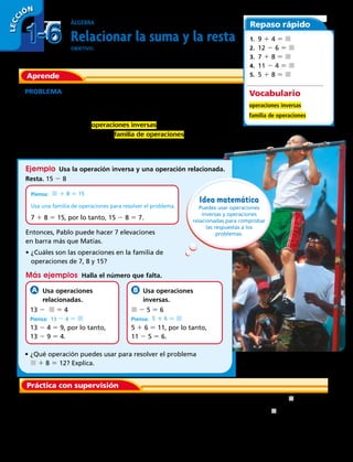Aprende
Álgebra
Relacionar la suma y la resta
OBJETIVO: usar la relación inversa entre la suma y la resta para
resolver problemas.
Repaso rápido
Práctica con supervisión
PROBLEMA  Matías puede hacer 8 elevaciones en barra seguidas.
Su hermano mayor Pablo hace 15 elevaciones en barra seguidas.
¿Cuántas elevaciones en barra más puede hacer Pablo que Matías?
La suma y la resta son operaciones inversas u opuestas. Una
operación anula a la otra. Una familia de operaciones es un grupo
de enunciados relacionados de suma y resta que tienen los mismos
números.
	1.	 Isidora hizo 8 lagartijas más que Emilia. Isidora hizo 17 lagartijas.
¿Cuántas lagartijas hizo Emilia? Copia y completa la operación
relacionada de suma. Después úsala para resolver el problema.
Ejemplo  Usa la operación inversa y una operación relacionada.
Piensa: j 1 8 5 15
Usa una familia de operaciones para resolver el problema.
7 1 8 5 15, por lo tanto, 15 2 8 5 7.
Resta. 15 2 8
Más ejemplos  Halla el número que falta.
 Usa operaciones
relacionadas.
13 2 j 5 4
Piensa: 13 2 4 5 j
13 2 4 5 9, por lo tanto,
13 2 9 5 4.
 Usa operaciones
inversas.
j 2 5 5 6
Piensa: 5 1 6 5 j
5 1 6 5 11, por lo tanto,
11 2 5 5 6.
1. 9 1 4 5 j 
2. 12 2 6 5 j 
3. 7 1 8 5 j 
4. 11 2 4 5 j 
5. 5 1 8 5 j 
Vocabulario
operaciones inversas
familia de operaciones
17 2 8 5 j
8 1 j 5 17
Idea matemática
Puedes usar operaciones
inversas y operaciones
relacionadas para comprobar
las respuestas a los
problemas.
•	¿Qué operación puedes usar para resolver el problema
j 1 8 5 12? Explica. 
Entonces, Pablo puede hacer 7 elevaciones
en barra más que Matías.
•	¿Cuáles son las operaciones en la familia de
operaciones de 7, 8 y 15? 
1-61-6
LECC IÓN
18 
 