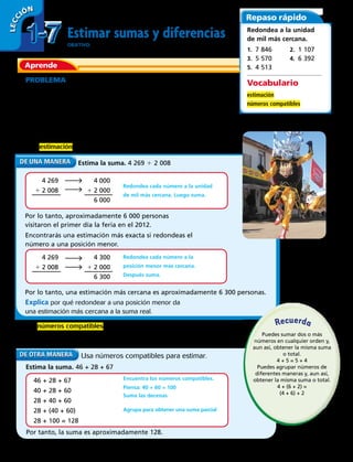 Estimar sumas y diferencias
OBJETIVO: restar números de 3 dígitos con cero.
PROBLEMA En 2006, el primer día de funcionamiento de una feria
costumbrista del norte de Chile tuvo 4 269 visitantes. Ese mismo día, pero en
el año 2012, la asistencia aumentó en 2 008 visitantes. Aproximadamente
¿cuántas personas visitaron el primer día la feria el año 2012?
Puedes estimar para encontrar aproximadamente cuántas personas
asistieron a la feria costumbrista el primer día.
Una estimación es un número que está cerca de una cantidad exacta.
Aprende
Repaso rápido
Estima la suma. 4 269 1 2 008
Encontrarás una estimación más exacta si redondeas el
número a una posición menor.
4 269
1 2 008
4 000
1 2 000
6 000
Redondea cada número a la unidad
de mil más cercana. Luego suma.
4 269
1 2 008
4 300
1 2 000
6 300
Redondea cada número a la
posición menor más cercana.
Después suma.
Por lo tanto, aproximadamente 6 000 personas
visitaron el primer día la feria en el 2012.
Por lo tanto, una estimación más cercana es aproximadamente 6 300 personas.
Los números compatibles son fáciles de calcular mentalmente. Usa las
propiedades y los números compatibles para estimar una suma.
Explica por qué redondear a una posición menor da
una estimación más cercana a la suma real.
Vocabulario
estimación
números compatibles
Redondea a la unidad
de mil más cercana.
1.  7 846	 2.  1 107
3.  5 570	 4.  6 392
5.  4 513
Estima la suma. 46 + 28 + 67
Por tanto, la suma es aproximadamente 128.
Usa números compatibles para estimar.
46 + 28 + 67
40 + 28 + 60
28 + 40 + 60
28 + (40 + 60)
28 + 100 = 128
Encuentra los números compatibles.
Piensa: 40 + 60 = 100
Suma las decenas
Agrupa para obtener una suma parcial
Puedes sumar dos o más
números en cualquier orden y,
aun así, obtener la misma suma
o total.
4 + 5 = 5 + 4
Puedes agrupar números de
diferentes maneras y, aun así,
obtener la misma suma o total.
4 + (6 + 2) =
(4 + 6) + 2
Recuerda
1-71-7
LECC IÓN
20 
 
