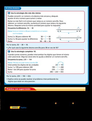 Práctica con supervisión
  Usa la estrategia dos más dos menos.
Puedes convertir un número a la decena más cercana y después
ajustar el otro número para sumar o restar.
Restar es más fácil si el número que restas es un número sencillo. Para
obtener un número sencillo, aumenta el número que restas a la siguiente
decena. Después suma la misma cantidad para ajustar la respuesta.
Encuentra la diferencia. 56  38
Piensa: Suma un número a 38 para convertirlo en un número
con 0 unidades.
Suma 2 a 38 para obtener 40	 38 1 2 5 40
Suma 2 a 56 para ajustar la diferencia	 56 1 2 5 58
Resta	58  40 5 18
Por lo tanto, 56  38 5 18.
•	¿Por qué usas la siguiente decena sencilla para 38 en vez de 56?
Piensa: 194 está cerca del número sencillo 200.
Intercambia los dígitos de las unidades	 234 1 199
Suma 1 a 199 para obtener 200	 199 1 1 5 200
Resta 1 de 234 para ajustar la suma	 234  1 5 233
Suma	200 1 233 5 433
Por lo tanto, 239 1 194 5 433.
•	Explica cómo se puede resolver el problema intercambiando los
dígitos que están en otra posición. 
  Usa la estrategia completar 10.
Cuando sumas números, puedes intercambiar los dígitos que tienen el mismo
valor posicional. Algunas veces esto te ayuda a obtener un número sencillo.
Encuentra la suma. 239 1 194
	1.	 Calcula mentalmente 68 1 56. Suma 2 a 68 para obtener el siguiente número
sencillo. Resta 2 de 56 para ajustar la suma. ¿Cuál es la suma? 
		 Suma o resta mentalmente. Di qué estrategia usaste. 
	 2.	 86  43	 3.	 72 1 39	 4.	 62  29	  5.	 867  425	  6.	 145 1 213
	7.	 Explica cómo puedes hallar 478  215 usando
el cálculo mental.
38 40 56 58
+2 +2
18
40 56
18
Capítulo 1 25
 