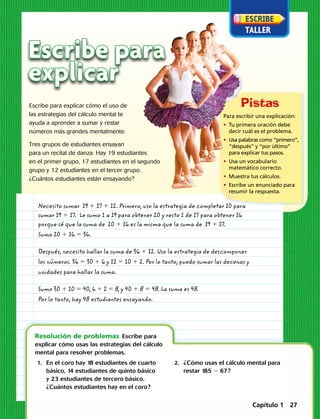 Escribe para
explicar
	1.	En el coro hay 18 estudiantes de cuarto
básico, 14 estudiantes de quinto básico
y 23 estudiantes de tercero básico.
¿Cuántos estudiantes hay en el coro?
	2.	¿Cómo usas el cálculo mental para
restar 185  67? 
Resolución de problemas  Escribe para
explicar cómo usas las estrategias del cálculo
mental para resolver problemas.
Escribe para explicar cómo el uso de
las estrategias del cálculo mental te
ayuda a aprender a sumar y restar
números más grandes mentalmente.
Tres grupos de estudiantes ensayan
para un recital de danza. Hay 19 estudiantes
en el primer grupo, 17 estudiantes en el segundo
grupo y 12 estudiantes en el tercer grupo.
¿Cuántos estudiantes están ensayando?
Necesito sumar 19 1 17 1 12. Primero, uso la estrategia de completar 10 para
sumar 19 1 17. Le sumo 1 a 19 para obtener 20 y resto 1 de 17 para obtener 16
porque sé que la suma de 20 1 16 es la misma que la suma de 19 1 17.
Sumo 20 1 16 5 36.
Después, necesito hallar la suma de 36 1 12. Uso la estrategia de descomponer
los números. 36 5 30 1 6 y 12 5 10 1 2. Por lo tanto, puedo sumar las decenas y
unidades para hallar la suma.
Sumo 30 1 10 5 40, 6 1 2 5 8, y 40 1 8 5 48. La suma es 48.
Por lo tanto, hay 48 estudiantes ensayando.
Para escribir una explicación:
• Tu primera oración debe
decir cuál es el problema.
• Usa palabras como “primero”,
“después” y “por último”
para explicar tus pasos.
• Usa un vocabulario
matemático correcto.
•  Muestra tus cálculos.
• Escribe un enunciado para
resumir la respuesta.
Capítulo 1 27
 