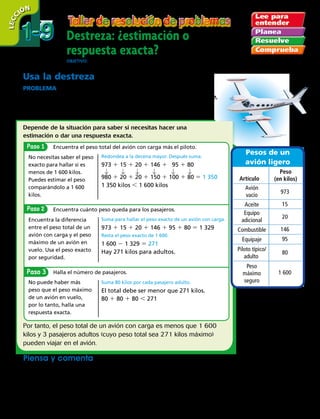 28 
 Paso
Paso
Paso
Destreza: ¿estimación o
respuesta exacta?
ObjetivO: resolver problemas con el uso de la destreza estimación o respuesta exacta.
1-91-9
LECC IÓN
Pesos de un
avión ligero
Artículo
Peso
(en kilos)
Avión
vacío
Aceite
Equipo
adicional
Piloto típico/
adulto
Peso
máximo
seguro
Combustible
Equipaje
973
15
20
146
80
1 600
95
Usa la destreza
PROBLEMA  El peso máximo de un avión en vuelo es de
1 600 kilos. ¿El peso total del avión, es decir, con aceite, combustible,
equipo adicional, equipaje y piloto es menor de 1 600 kilos?
¿Cuántos pasajeros adultos pueden viajar en un avión con carga?
Encuentra el peso total del avión con carga más el piloto.
No necesitas saber el peso
exacto para hallar si es
menos de 1 600 kilos.
Puedes estimar el peso
comparándolo a 1 600
kilos.
Redondea a la decena mayor. Después suma.
973 1 15 1 20 1 146 1   95 1 80
980 1 20 1 20 1 150 1 100 1 80 5 1 350
1 350 kilos , 1 600 kilos
Encuentra cuánto peso queda para los pasajeros.
Encuentra la diferencia
entre el peso total de un
avión con carga y el peso
máximo de un avión en
vuelo. Usa el peso exacto
por seguridad.
Suma para hallar el peso exacto de un avión con carga.
973 1 15 1 20 1 146 1 95 1 80 5 1 329
Resta el peso exacto de 1 600.
1 600 2 1 329 5 271
Hay 271 kilos para adultos.
Depende de la situación para saber si necesitas hacer una
estimación o dar una respuesta exacta.
Halla el número de pasajeros.
No puede haber más
peso que el peso máximo
de un avión en vuelo,
por lo tanto, halla una
respuesta exacta.
Suma 80 kilos por cada pasajero adulto.
El total debe ser menor que 271 kilos.
80 1 80 1 80  271
Por tanto, el peso total de un avión con carga es menos que 1 600
kilos y 3 pasajeros adultos (cuyo peso total sea 271 kilos máximo)
pueden viajar en el avión.
Piensa y comenta
Explica si necesitas estimar o hallar una respuesta exacta. Después resuelve.
	a.	Si no hubiera equipaje ni equipo adicional,
¿cuántos pasajeros adultos podría llevar el
avión con carga?
	 b.	 Dos maletas pesan 95 kilos. Si una de ellas
pesa 47 kilos, aproximadamente, ¿cuánto
pesa la otra? 
 
