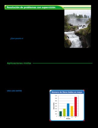 Número de libros leídos en mayo
2º
0
380
440
400
460
500
420
480
520
Librosleídos
Niveles
3º 4º 5º 6º
Capítulo 1 29
Resolución de problemas con supervisión
	1.	 El Salto del Laja está conformado por cuatro espectaculares
caídas del río Laja, de 55 m de altura.
		 Los alumnos midieron su escuela y encontraron que tiene 40 metros
de largo y 80 metros de ancho. ¿Qué es mayor: la altura del Salto del
Laja o la distancia alrededor de la escuela?
	 Primero, decide si necesitas una estimación o una
respuesta exacta.
	 Después, decide cómo compararías los dos números.
	 Por último, haz la comparación.
	2.	 ¿Qué pasaría si los estudiantes estimaran que la escuela
tiene aproximadamente 200 m de largo y aproximadamente
100 m de ancho? Explica por qué deberías estimar o hallar
una respuesta exacta.
	 3.	 Para ser piloto de aerolínea debes volar al menos 1 500 horas
en prácticas de web. Daniel voló 827 horas el año pasado y 582
horas este año. ¿Cuántas horas más debería volar para ser un
piloto de aerolínea? 
Aplicaciones mixtas
Explica si necesitas estimar o encontrar una respuesta exacta.
Después resuelve el problema.
	 4.	 El pasillo de la escuela tiene 190 metros de largo. Si Carlos camina
la longitud del pasillo 3 veces, ¿habrá caminado por lo menos 500
metros? ¿Cuánto habrá caminado?
	5.	 El auditorio tiene 360 sillas. Hay 189 estudiantes de cuarto básico y
170 estudiantes de quinto básico. Si se sientan en el auditorio todos
los estudiantes de quinto básico, ¿cuántas sillas quedan para los
estudiantes de cuarto básico?
USA los DATOS  Para los ejercicios 6 a 9,
usa el gráfico de barras. Responde sí o no.
	6.	 La barra de tercero básico es el doble de
grande que la de segundo básico.
	7.	 La barra de cada curso es más larga
que la del curso anterior.
	8.	 La barra de sexto básico es la más larga.
	9.	 ¿Es 20 una buena escala para el gráfico?
Explica, ¿hubieras usado otra?
 