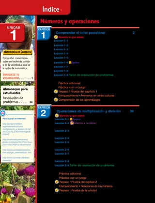 Operaciones de multiplicación y división	 36
Muestra lo que sabes .......................................................................................37
Lección 2–1 Álgebra Relacionar operaciones ...................................38
Lección 2–2 Manos a la obra: Representar
la multiplicación de 3 dígitos por 1 dígito................................40
Lección 2–3 Registrar la multiplicación de
3 dígitos por 1 dígito ..................................................................................42
Lección 2–4 0 y 1 en la multiplicación y división ...........................46
Lección 2–5 Operaciones de multiplicación y división
hasta 10 ..................................................................................................................48
Lección 2–6 Cálculo mental. Estimar productos .............................52
Lección 2–7 Representar la división con dividendos de
dos dígitos y divisores de un dígito ........................................................54
Lección 2–8 Estimar cocientes ........................................................................56
Lección 2–9 Taller de resolución de problemas
	 Destreza: demasiada / muy poca información ......................58
Práctica adicional 60
Práctica con un juego 61
Repaso / Prueba del capítulo 2 62
Enriquecimiento • Relaciones de los números 63
Repaso / Prueba de la unidad 64
Comprender el valor posicional 2
Muestra lo que sabes ............................................................................................ 3
Lección 1–1 Valor posicional hasta 10 000 ................................................ 4
Lección 1–2 Escribir números en forma de sumandos .................... 8
Lección 1–3 Cálculo mental. Contar el dinero ............................................ 10
Lección 1–4 Ordenar números .......................................................................... 12
Lección 1–5 Redondear a la unidad de mil más cercana ............ 16
Lección 1–6 Álgebra Relacionar la suma y la resta ......................... 18
Lección 1–7 Estimar sumas y diferencias .................................................. 20
Lección 1–8 Sumar mentalmente usando diversas estrategias. 24
Lección 1–9 Taller de resolución de problemas
	 Destreza: ¿estimación o respuesta exacta?..................................28
Práctica adicional 30
Práctica con un juego 31
Repaso / Prueba del capítulo 1 32
Enriquecimiento • Números en otras culturas 33
Comprensión de los aprendizajes 34
Números y operaciones
Índice
Unidad
1 1
CAPÍTULO
Fotografías comentadas
sobre un hecho de la vida
o de la sociedad al cual se
le aplica la matemática.
Matemática en Contexto
Almanaque para
estudiantes
Resolución de
problemas. . . . . . 66
ENRIQUECE TU
VOCABULARIO. .  .  .  .  . 1
2
CAPÍTULO
Para buscar en Internet:
http://gcfaprendelibre.
org/matematicas/curso/
multiplicacion_y_division.do?gcl
id=CODy7q_37bcCFWbhQgods
0YAcQ
http://matematicasiecisneros.
jimdo.com/matem%C3%A1ticas-
para-ni%C3%B1os-de-primaria/
http://www.portalplanetasedna.
com.ar/jugar_matematicas1.htm
http://www.bcentral.cl/billetes-
monedas/
Enlace
WEB
IV 
 