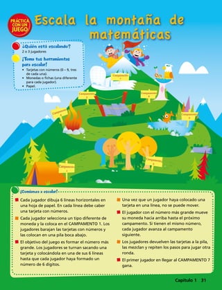 Campamento
3
Campamento
7
the
Top
Campamento
5
Campamento
6
Escala la montaña de
	matemáticas
¿Quién está escalando?
2 o 3 jugadores
¡Toma tus herramientas
para escalar!
•	 Tarjetas con números (0 – 9, tres
de cada una).
•	 Monedas o fichas (una diferente
para cada jugador).
•	 Papel.
¡Comienza a escalar! 
	 Cada jugador dibuja 6 líneas horizontales en
una hoja de papel. En cada línea debe caber
una tarjeta con números.
	 Cada jugador selecciona un tipo diferente de
moneda y la coloca en el CAMPAMENTO 1. Los
jugadores barajan las tarjetas con números y
las colocan en una pila boca abajo.
	 El objetivo del juego es formar el número más
grande. Los jugadores se turnan sacando una
tarjeta y colocándola en una de sus 6 líneas
hasta que cada jugador haya formado un
número de 6 dígitos.
	 Una vez que un jugador haya colocado una
tarjeta en una línea, no se puede mover.
	 El jugador con el número más grande mueve
su moneda hacia arriba hasta el próximo
campamento. Si tienen el mismo número,
cada jugador avanza al campamento
siguiente.
	 Los jugadores devuelven las tarjetas a la pila,
las mezclan y repiten los pasos para jugar otra
ronda.
	 El primer jugador en llegar al CAMPAMENTO 7
gana.
Capítulo 1 31
 