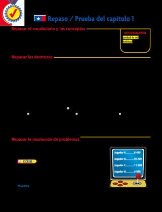 Repaso / Prueba del capítulo 1
Repasar el vocabulario y los conceptos
Elige el mejor término del recuadro de la derecha.
	1. 	Una ________________ es igual a 10 centenas.
	2. 	2 357 está escrito en forma ________________ .
Repasar las destrezas
Escribe cada número de dos maneras distintas.
	3.	doscientos treinta y cuatro mil 	 4.	 7 809
ciento cuarenta y seis
	5.	8 000 1 500 1 7	 6.	 tres mil setecientos ocho 
	 7.	 2 655	 8.	 1 000 1 400 1 10 1 3
Escribe el valor posicional del dígito subrayado en cada número.  
	9.	1 659	 10.	 5 462	 11.	 7 201	 12.	 4 712	 13.	2 654
Compara. Escribe ,, . o 5 para cada d.
	14.	 7 985 d 8 064  	 15.	 3 406 d 3 406 	 16.  6 125 d 8 926
Escribe los números en orden de menor a mayor.   
	17. 	 7 409 2 7 210 2 7 420	18.	
Repasar la resolución de problemas
Resuelve.
	19.	 Jorge está pensando en un número entre 70 y 80.
La suma de los dígitos es menos que 12.
¿Cuál es el número de Jorge? 
	20.	 Cuatro amigos jugaron un juego electrónico.
Sus puntuaciones se muestran a la derecha. Tina
obtuvo cerca de 10 000 puntos. Rosa obtuvo menos
puntos que Tina, pero más que Samuel. Samuel obtuvo
menos de 5 000 puntos. Genaro ganó el juego. Indica
qué puntuación obtuvo cada jugador.
		Muestra una tabla o una lista organizada que apoye tu solución.
Vocabulario
unidad de mil
habitual
Jugador A............8 450
Jugador B............10 320
Jugador C............11 080
Jugador D............4 900
9 400 2 8 414 2 5 484
32 
 