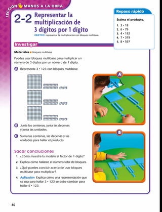 Representar la
multiplicación de
3 dígitos por 1 dígito
OBJETIVO: representar la multiplicación con bloques multibase.
2-22-2
Repaso rápido
Estima el producto.
1. 3 • 18
2. 6 • 79
3. 4 • 192
4. 7 • 319 
5. 8 • 597
Materiales ■ bloques multibase
Puedes usar bloques multibase para multiplicar un
número de 3 dígitos por un número de 1 dígito.
	 Representa 3 • 123 con bloques multibase.
Sacar concluciones
	1.	 ¿Cómo muestra tu modelo el factor de 1 dígito?
	2.	 Explica cómo hallaste el número total de bloques.
	3.	 ¿Qué puedes concluir acerca de usar bloques
multibase para multiplicar?
	4.	 Aplicación  Explica cómo una representación que
se usa para hallar 3 • 123 se debe cambiar para
hallar 5 • 123.
	 Junta las centenas, junta las decenas
y junta las unidades.
	 Suma las centenas, las decenas y las
unidades para hallar el producto.
40 
 