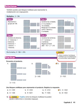 Paso Paso
Paso Paso
También puedes usar bloques multibase para representar la
multiplicación con reagrupación.
Encuentra el producto.
	1.	 2.	 3.
Representa 2
grupos de 136.
Multiplica. 2 • 136
Combina las unidades.
2 • 6 unidades 5
12 unidades.
Reagrupa 12 unidades
como 1 decena y
2 unidades.
Combina las centenas.
2 • 1 centenas 5
2 centenas
Registra el total.
200 1 70 1 2 5 272
Combina las decenas.
2 • 3 decenas 5
6 decenas
6 decenas 1
1 decena 5
7 decenas.
Por lo tanto, 2 • 136 5 272.
Usa bloques multibase para representar el producto. Registra tu respuesta.
	4.	 2 • 144	5.	 3 • 233	6.	 4 • 212	 7.	 2 • 432
	8.	 3 • 126	 9.	 4 • 621	 10.	 7 • 435 	 11.	 6 • 432
3 • 113
2 • 152
¿Cómo muestran los bloques
multibase que la multiplicación
y la suma están relacionadas?
	12.	 Explica cómo los bloques multibase te pueden
ayudar a determinar si necesitas reagrupar.
2 • 145
Capítulo 2 41
 