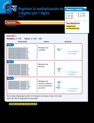 Paso
Paso
Paso 3
Registrar la multiplicación de
3 dígitos por 1 dígito
OBJETIVO: hallar productos usando el valor posicional, la reagrupación y la
multiplicación por descomposición.
PROBLEMA  Macarena tiene 256 minutos de canciones almacenadas
en su equipo de música portátil. Si Macarena duplica el tamaño de su
colección de música, ¿cuántos minutos de música tendrá?
Multiplica las
unidades.
Ejemplo 1
Multiplica. 2 • 256	 Estima. 2 • 250 5 500
	REPRESENTA	 PIENSA	 REGISTRA
2 • 6 unidades 5
12 unidades
Multiplica las
decenas.
2 • 5 decenas 5
10 decenas
Multiplica las
centenas. Después
suma los productos
parciales.
2 • 2 centenas 5
4 centenas
Por lo tanto, Macarena tendrá 512 minutos de música. Como 512 está
cerca de 500, la respuesta es razonable.
La multiplicación por descomposición es un método que consiste en
multiplicar por separado las unidades, decenas y centenas y luego
sumar sus productos.
Aprende
Repaso rápido
1. 4 • 35	 2. 7 • 22
3. 8 • 62	 4. 6 • 55
5. 9 • 41
Vocabulario
multiplicación
por descomposición
256 • 2
12
256 • 2
12
100
256 • 2
12
100
512
+ 400
2-32-3
LECC IÓN
42 
 