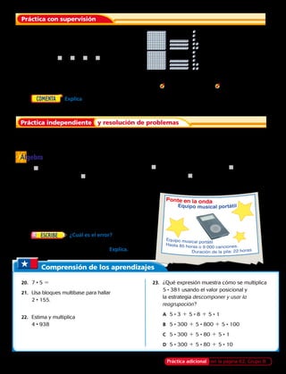 Estima. Después registra el producto.
	2. 5 • 213 	 3. 3 • 195 	 4. 4 • 471 	  5. 7 • 332 	  6. 6 • 534
	7.	  Explica cómo el uso del valor posicional y la estrategia descomponer y usar la
reagrupación te facilitan el encontrar el producto. 
Estima. Después registra el producto.
	8. 5 • 355 	 9. 8 • 112 	 10. 7 • 211 	 11. 6 • 626 	 12. 9 • 473
	 Encuentra el factor o producto que falta.
	13.	​​	 14.	​ ​	 15.	​ ​	 16.	​ ​	 17.	​ ​
Álgebra
18.	 Mira el dibujo. Jaime tiene 832 canciones en
su equipo de música. Tina tiene 5 veces más
canciones. ¿Cuántas canciones más le puede
añadir Jaime a su equipo para tener lo mismo
que Tina?
19.	  ¿Cuál es el error?  Héctor dice
que el producto más grande de 3 dígitos por
1 dígito es 8 891. ¿Tiene razón? Explica.
Práctica adicional en la página 62, Grupo B
	1.	 La representación muestra 2 • 137. Halla la
multiplicación. Usa la estrategia descomponer
y usar la reagrupación. 
		 2 • 137 5 j 1 j 1 j 5 j
Práctica con supervisión
Práctica independiente y resolución de problemas
Comprensión de los aprendizajes
	20.	7 • 5 5	
	21.	 Usa bloques multibase para hallar
2 • 155.
	22.	 Estima y multiplica
		4 • 938
	23.	 ¿Qué expresión muestra cómo se multiplica
5 • 381 usando el valor posicional y
la estrategia descomponer y usar la
reagrupación? 
	A		 5 • 3 1 5 • 8 1 5 • 1
	B		 5 • 300 1 5 • 800 1 5 • 100
	C		 5 • 300 1 5 • 80 1 5 • 1
	 D		 5 • 300 1 5 • 80 1 5 • 10
4j6 • 3
1 488
248 • 3
j44
395 • j
2 370
421 • 9
3 7j9
j86 • 7
5 502
44 
 