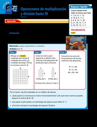 Operaciones de multiplicación
y división hasta 10
OBJETIVO: representar la multiplicación con matrices.
El uso de estrategias te ayudará a aprender las operaciones
de multiplicación y división que no sabes.
PROBLEMA  Un tablero de damas tiene 8 cuadrados en
cada lado. ¿Cuántos cuadrados hay en un tablero de damas?
Para hallar el producto de 8 por 8, puedes separar uno de
los factores en productos que conoces.
Materiales papel cuadriculado de 1 centímetro
Multiplica. 8 • 8
Por lo tanto, hay 64 cuadrados en un tablero de damas.
•	 ¿Qué pasaría si recortaras la matriz horizontalmente? ¿De qué otras maneras puedes
separar la matriz de 8 • 8?
•	 Usa papel cuadriculado y la estrategia de separar para hallar 9 • 7.
•	 ¿Funciona siempre la estrategia de separar? Explica.
Dibuja una matriz
cuadrada que tenga 8
unidades de ancho y 8
unidades de largo. Piensa
en el área como 8 • 8.
Encuentra la suma de
los productos de las dos
matrices más pequeñas.
8 • 5 = 40
8 • 3 = 24
40 + 24 = 64
8
8
Corta la matriz para
separarla y obtener dos
matrices más pequeñas de
productos que conozcas.
El factor 8 es ahora 5 más 3.
5
8 filas de 5
8
8 filas de 3
3
8
Repaso rápido
Cuenta saltado hasta
hallar el número que falta.
1.  3, 6, 9, j, 15
2. 10, 8, 6, j, 2
3. 4, 8, 12, j, 20
4. 21, 18, 15, j, 9
5. 25, 20, 15, j, 5
Vocabulario
matriz
2-52-5
LECC IÓN
Aprende
48 
Paso Paso 3Paso
 